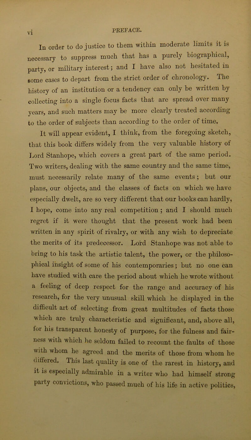 In order to do justice to them within moderate limits it is necessary to suppress much that has a purely biographical, party, or military interest; and I have also not hesitated in some cases to depart from the strict order of chronology. The history of an institution or a tendency can only be written by collecting into a single focus facts that are spread over many years, and such matters may be more clearly treated according to the order of subjects than according to the order of time. It will appear evident, I think, from the foregoing sketch, that this book differs widely from the very valuable history of Lord Stanhope, which covers a great part of the same period. Two writers, dealing with the same country and the same time, must necessarily relate many of the same events ; but our plans, our objects, and the classes of facts on which we have especially dwelt, are so very different that our books can hardly, I hope, come into any real competition ; and I should much regret if it were thought that the present work had been written in any spirit of rivalry, or with any wish to depreciate the merits of its predecessor. Lord Stanhope was not able to bring to his task the artistic talent, the power, or the philoso- phical insight of some of his contemporaries; but no one can have studied with care the period about which he wrote without a feeling of deep respect for the range and accuracy of his research, for the very unusual skill which he displayed in the difi&cult art of selecting from great multitudes of facts those which are truly characteristic and significant, and, above all, for his transparent honesty of purpose, for the fulness and fair- ness with which he seldom failed to recount the faults of those with whom he agreed and the merits of those from whom he differed. This last quality is one of the rarest in history, and it is especially admirable in a writer who had himself strong party convictions, who passed much of his life in active politics.