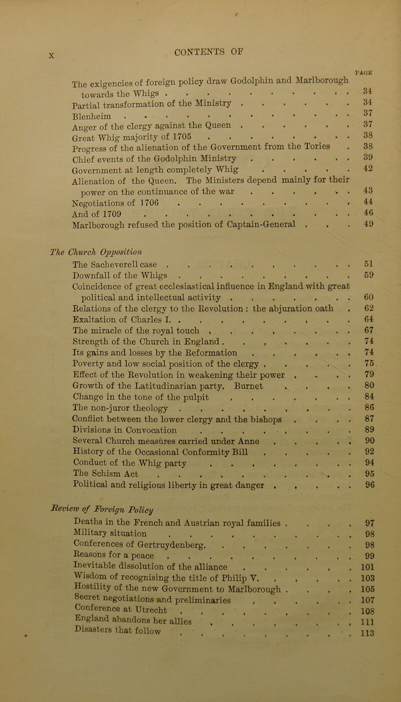 PAGE The exigencies of foreign policy draw Godolphin and Marlborough towards the Wliigs 34 Partial transformation of the Ministry 34 Blenheim ^7 Anger of the clergy against the Queen 37 Great Whig majority of 1705 38 Progress of the alienation of the Government from the Tories . 38 Chief events of the Godolphin Ministry 39 Government at length completely Whig 42 Alienation of the Queen. The Ministers depend mainly for their power on the continuance of the war . . . . , . 43 Negotiations of 1706 ......... 44 And of 1709 4:6 Marlborough refused the position of Captain-General ... 49 The Chwch Op2^odtio>i The Sach ever ell case . 51 Downfall of the Whigs . . . . . . . . .59 Coincidence of great ecclesiastical influence in England with great political and intellectual activity 60 Eelations of the clergy to the Kevolution : the abjuration oath . 62 Exaltation of Charles 1 64 The miracle of the royal touch 67 Strength of the Church in England. . . . . . .74 Its gains and losses by the Reformation 74 Poverty and low social position of the clergy 75. Effect of the Revolution in weakening their power . . . . 79 Growth of the Latitudinarian party. Burnet .... 80 Change in the tone of the pulpit 84 The non-juror theology 86 Conflict between the lower clergy and the bishops . . . . 87 Divisions in Convocation ........ 89 Several Church measures carried under Anne . . . . . 90 History of the Occasional Conformity Bill 92 Conduct of the Whig party ........ 94 The Schism Act .......... 95 Political and religious liberty in great danger 96 Review of Foreign Policy Deaths in the French and Austrian royal families .... 97 Military situation 98 Conferences of Gertruydenberg 98 Reasons for a peace 99 Inevitable dissolution of the alliance ...... 101 Wisdom of recognising the title of Philip V 103 Hostility of the new Government to Marlborough .... 106 Secret negotiations and preliminaries , . . . . . 107 Conference at Utrecht 108 England abandons her allies . . . . ' . . . . Ill Disasters that follow , , 113