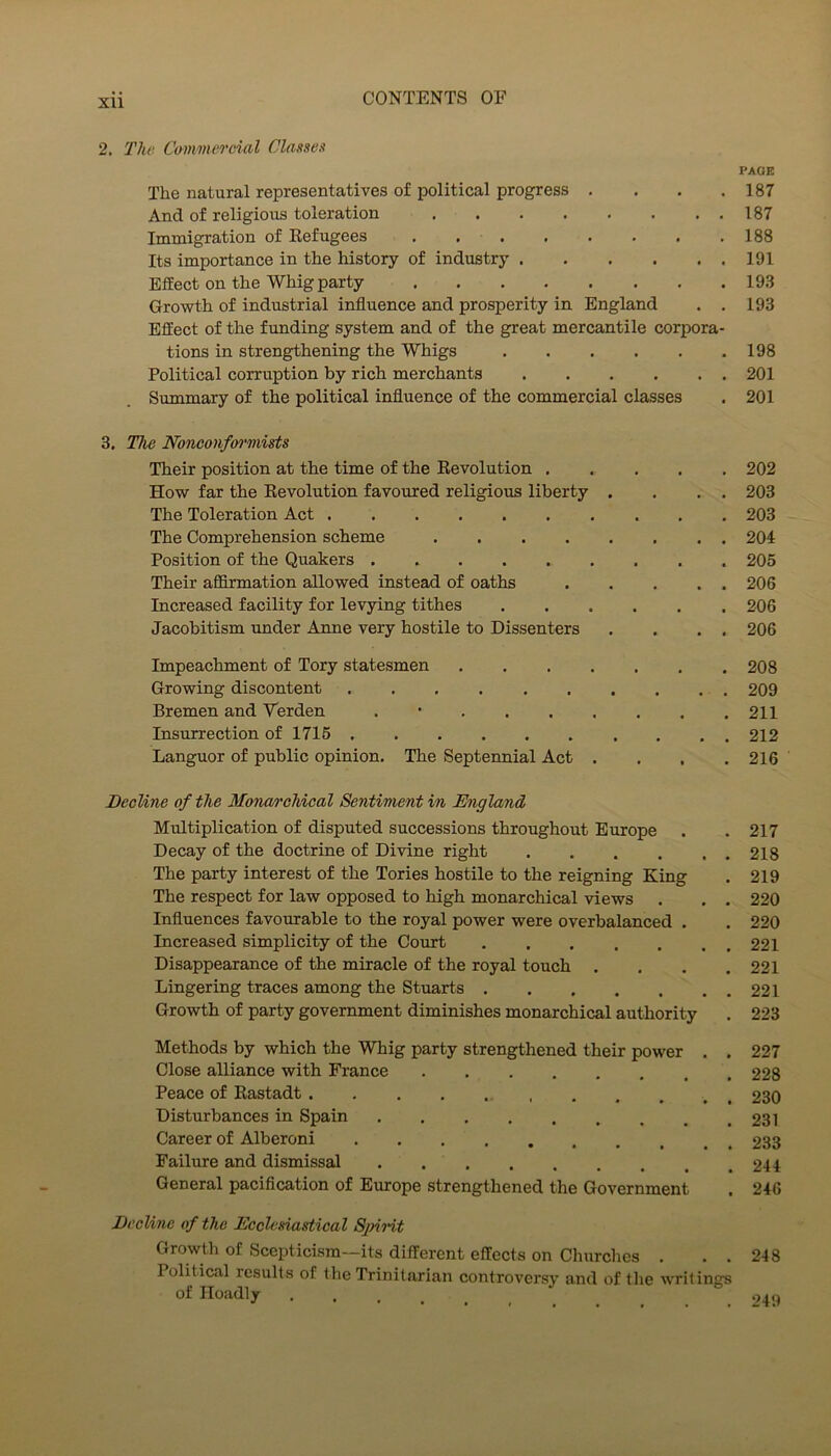 2. The Commercial Classes PAGE The natural representatives of political progress . . . .187 And of religious toleration 187 Immigration of Kefugees . 188 Its importance in the history of industry 191 Effect on the Whig party 193 Growth of industrial influence and prosperity in England . . 193 Effect of the funding system and of the great mercantile corpora- tions in strengthening the Whigs 198 Political corruption by rich merchants 201 Summary of the political influence of the commercial classes . 201 3. The Nonconfon'mists Their position at the time of the Eevolution 202 How far the Eevolution favoured religious liberty . . . , 203 The Toleration Act 203 The Comprehension scheme 204 Position of the Quakers 205 Their affirmation allowed instead of oaths 206 Increased facility for levying tithes 206 Jacobitism under Anne very hostile to Dissenters . . . . 206 Impeachment of Tory statesmen 208 Growing discontent 209 Bremen and Terden . • 211 Insurrection of 1715 212 Languor of public opinion. The Septennial Act . . , .216 Decline of the Moncw'chical Sentiment in England, Multiplication of disputed successions throughout Europe . .217 Decay of the doctrine of Divine right 218 The party interest of the Tories hostile to the reigning King . 219 The respect for law opposed to high monarchical views . . . 220 Influences favourable to the royal power were overbalanced , . 220 Increased simplicity of the Court 221 Disappearance of the miracle of the royal touch . . . .221 Lingering traces among the Stuarts 221 Growth of party government diminishes monarchical authority . 223 Methods by which the Whig party strengthened their power . . 227 Close alliance with France 228 Peace of Eastadt 230 Disturbances in Spain 231 Career of Alberoni 233 Failure and dismissal 244 General pacification of Europe strengthened the Government . 246 Decline of the Ecclesiastical SjnHt Growth of Scepticism—its different effects on Churches . . . 248 Political results of the Trinitarian controversy and of tlie writings of Iloadly .....