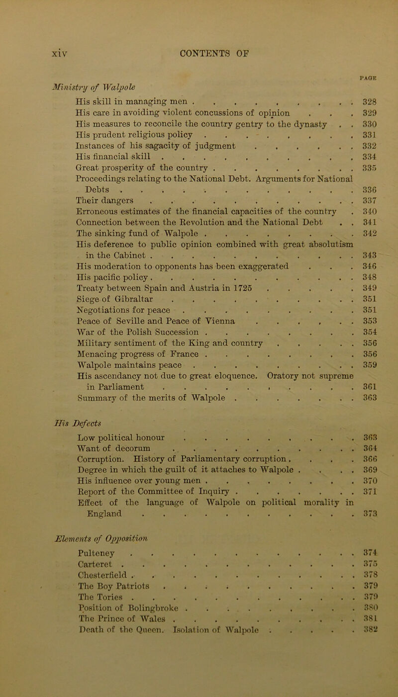 PAOE Ministry of Walpole His skill in managing men 328 His care in avoiding violent concussions of opinion . . . 329 His measures to reconcile the country gentry to the dynasty . . 330 His prudent religious policy 331 Instances of his sagacity of judgment 332 His financial skill 334 Great prosperity of the country 335 Proceedings relating to the National Debt. Arguments for National Debts 336 Their dangers 337 Erroneous estimates of the financial capacities of the country . 340 Connection between the Eevolution and the National Debt . . 341 The sinking fund of Walpole ........ 342 His deference to public opinion combined with great absolutism in the Cabinet 343 His moderation to opponents has been exaggerated . . . 346 His pacific policy........... 348 Treaty between Spain and Austria in 1725 349 Siege of Gibraltar 351 Negotiations for peace 351 Peace of Seville and Peace of Vienna .353 War of the Polish Succession ........ 354 Military sentiment of the King and country 356 Menacing progress of France 356 Walpole maintains peace ......... 359 His ascendancy not due to great eloquence. Oratory not supreme in Parliament .......... 361 Summary of the merits of Walpole ....... 363 His Defects Low political honour 363 Want of decorum 364 Corruption. History of Parliamentary corruption .... 366 Degree in which the guilt of it attaches to Walpole . . . . 369 His influence over young men 370 Keport of the Committee of Inquiry 371 Effect of the language of Walpole on political morality in England 373 Elements of Opposition Pulteney 374 Carteret 375 Chesterfield 378 The Boy Patriots 379 The Tories 379 Position of Bolingbroke 380 The Prince of Wales 381 Death of the Queen. Isolation of Walpole ..... 382