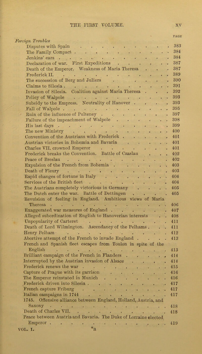 PAGE Fiyrdgn Timibles Disputes with Spain . 383 The Family Compact 384 Jenkins’ ears 384 Declaration of war. First Expeditions ...... 387 Death of the Emperor. Weakness of Maria Theresa . . . 387 Frederick II 389 The succession of Berg and Juliers . .... 390 Claims to Silesia 391 Invasion of Silesia. Coalition against Maria Theresa . . . 392 Policy of Walpole 393 Subsidy to the Empress. Neutrality of Hanover .... 393 Fall of Walpole 395 Ruin of the influence of Pulteney ....... 397 Failure of the impeachment of Walpole . . . . . . 398 His last days ........... 399 The new Ministry 400 Convention of the Austrians with Frederick 401 Austrian victories in Bohemia and Bavaria 401 Charles VII. crowned Emperor ....... 401 Frederick breaks the Convention. Battle of Czaslau . . . 402 Peace of Breslau 402 Expulsion of the French from Bohemia 403 Death of Fleury 403 Rapid changes of fortune in Italy 404 Services of the British fleet 404 The Austrians completely victorious in Germany . . . . 405 The Dutch enter the war. Battle of Dettingen .... 405 Revulsion of feeling in England. Ambitious views of Maria Theresa 406 Exaggerated war measures of England 407 Alleged subordination of English to Hanoverian interests , . 408 Unpopularity of Carteret ,411 Death of Lord Wilmington. Ascendancy of the Pelhams . , , 411 Henry Pelham 412 Abortive attempt of the French to invade England . , . . 413 French and Spanish fleet escapes from Toulon in spite of the English 413 Brilliant campaign of the French in Flanders 414 Interrupted by the Austrian invasion of Alsace . , . .414 Frederick renews the war . . 415 Capture of Prague with its garrison 416 The Emperor reinstated in Munich 416 Frederick driven into Silesia 417 French captvire Friburg ..417 Italian campaigns in 1744 417 1745, Offensive alliance between England, Holland, Austria, and Saxony 418 Death of Charles VII 418 Peace between Austria and Bavaria. The Duke of Lorraine elected Emperor . . , 419 VOL. I. *a