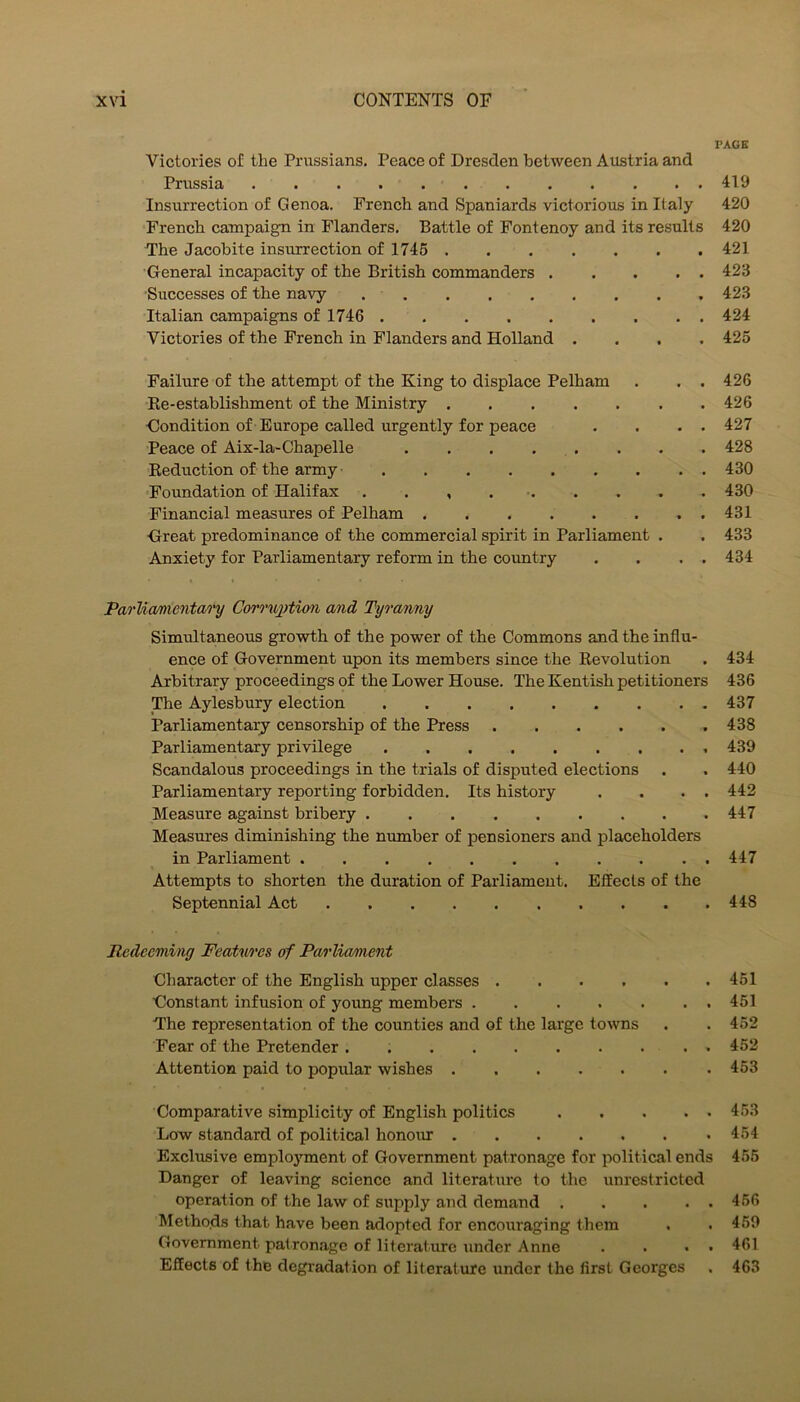 PAGE Victories of the Prussians. Peace of Dresden between Austria and Prussia 419 Insurrection of Genoa. French and Spaniards victorious in Italy 420 French campaign in Flanders. Battle of Fontenoy and its results 420 The Jacobite insurrection of 1745 421 General incapacity of the British commanders 423 ■Successes of the navy 423 Italian campaigns of 1746 424 Victories of the French in Flanders and Holland .... 425 Failure of the attempt of the King to displace Pelham . . . 426 Ee-establishment of the Ministry 426 Gondition of Europe called urgently for peace . . . . 427 Peace of Aix-la-Chapelle . . . . . . . . 428 Reduction of the army 430 Foundation of Halifax . . , . ■ 430 Financial measures of Pelham 431 Great predominance of the commercial spirit in Parliament . . 433 Anxiety for Parliamentary reform in the country . . . . 434 Pao'limientai'y Cor>'nx)tion and Tyranny Simultaneous growth of the power of the Commons and the influ- ence of Government upon its members since the Revolution . 434 Arbitrary proceedings of the Lower House. The Kentish petitioners 436 The Aylesbury election 437 Parliamentary censorship of the Press 438 Parliamentary privilege 439 Scandalous proceedings in the trials of disputed elections . . 440 Parliamentary reporting forbidden. Its history . . . . 442 Measure against bribery 447 Measures diminishing the number of pensioners and placeholders in Parliament 447 Attempts to shorten the duration of Parliament. Effects of the Septennial Act 448 Redeeming Features of Parliannent Character of the English upper classes 451 Constant infusion of young members 451 The representation of the counties and of the large towns . . 452 Fear of the Pretender . 452 Attention paid to popular wishes 453 Comparative simplicity of English politics 453 Low standard of political honour 454 Exclusive employment of Government patronage for political ends 456 Danger of leaving science and literature to the unrestricted operation of the law of supply and demand 466 Methods that have been adopted for encouraging them . . 469 Government patronage of literature under Anne . . • • 461 Effects of the degradation of literature under the first Georges . 463