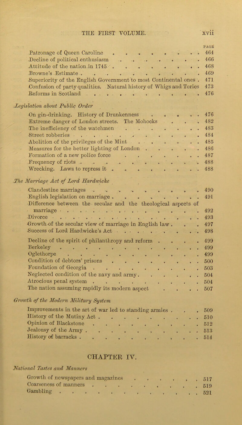 PAGE Patronage of Queen Caroline 464 ■Decline of political enthusiasm . . . . . . . 466 Attitude of the nation in 1745 468 Browne’s Estimate 469 ■Superiority of the English Government to most Continental ones . 471 Confusion of party qualities. Natural history of Whigs and Tories 473 Keforms in Scotland . 476 Legislation dbmvt PiMic Order On gin-drinking. History of Drunkenness . , , . . 476 Extreme danger of London streets. The Mohocks . . . 482 The inefficiency of the watchmen 483 Street robberies 484 Abolition of the privileges of the Mint 485 Measures for the better lighting of London 486 Formation of a new police force ....... 487 Frequency of riots . . 488 Wrecking. Laws to repress it 488 Hie Marnage, Act of Loi'd Ha/rdiviche Clandestine marriages . , 490 English legislation on marriage 491 Difference between the secular and the theological aspects of marriage • . ... . • . . . . . . . . 492 Divorce . . . . . . . , . . . . 493 Growth of the secular view of marriage in English law . . . 497 Success of Lord Hardwioke’s Act 498 Decline of the spirit of philanthropy and reform .... 499 Berkeley 499 Oglethorpe 499 Condition of debtors’ prisons 500 Foundation of Georgia 503 Neglected condition of the navy and army 504 Atrocious penal system 504 The nation assuming rapidly its modern aspect . . . . 507 Growth of the Modern Military System Improvements in the art of war led to standing armies . . . 509 History of the Mutiny Act 510 Opinion of Blackstone 512 Jealousy of the Army 518 History of barracks 514 CHAPTER IV. National Tastes and Manners Growth of newspapers and magazines Coarseness of manners , .519 Gambling