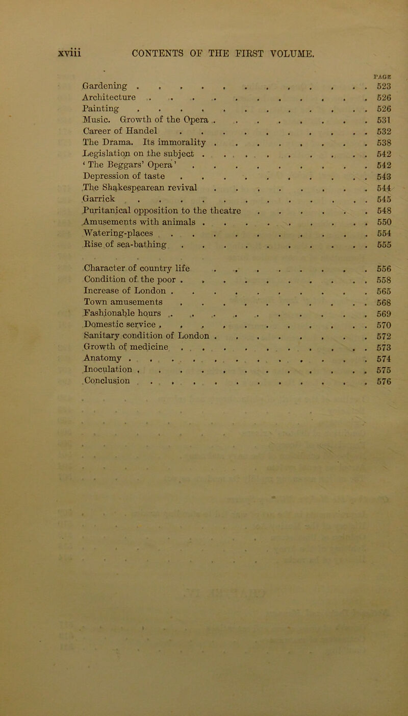 PAGE Gardening ............ 523 Architecture 626 Painting 526 Music. Growth of the Opera 531 Career of Handel 532 The Drama. Its immorality 638 Legislation on the subject . 642 ‘ The Beggars’ Opera ’ 642 Depression of taste 543 The Shakespearean revival 544 .Garrick 545 Puritanical opposition to the theatre 548 Amusements with animals 550 Watering-places . . .654 Rise of sea-bathing 555 Character of country life 556 Condition of the poor 558 Increase of London 565 Town amusements 568 Fashionable hours .... .. 569 Domestic service . 570 Sanitary condition of London 572 Growth of medicine . 573 Anatomy . . . . 574 Inoculation 675 Conclusion 576