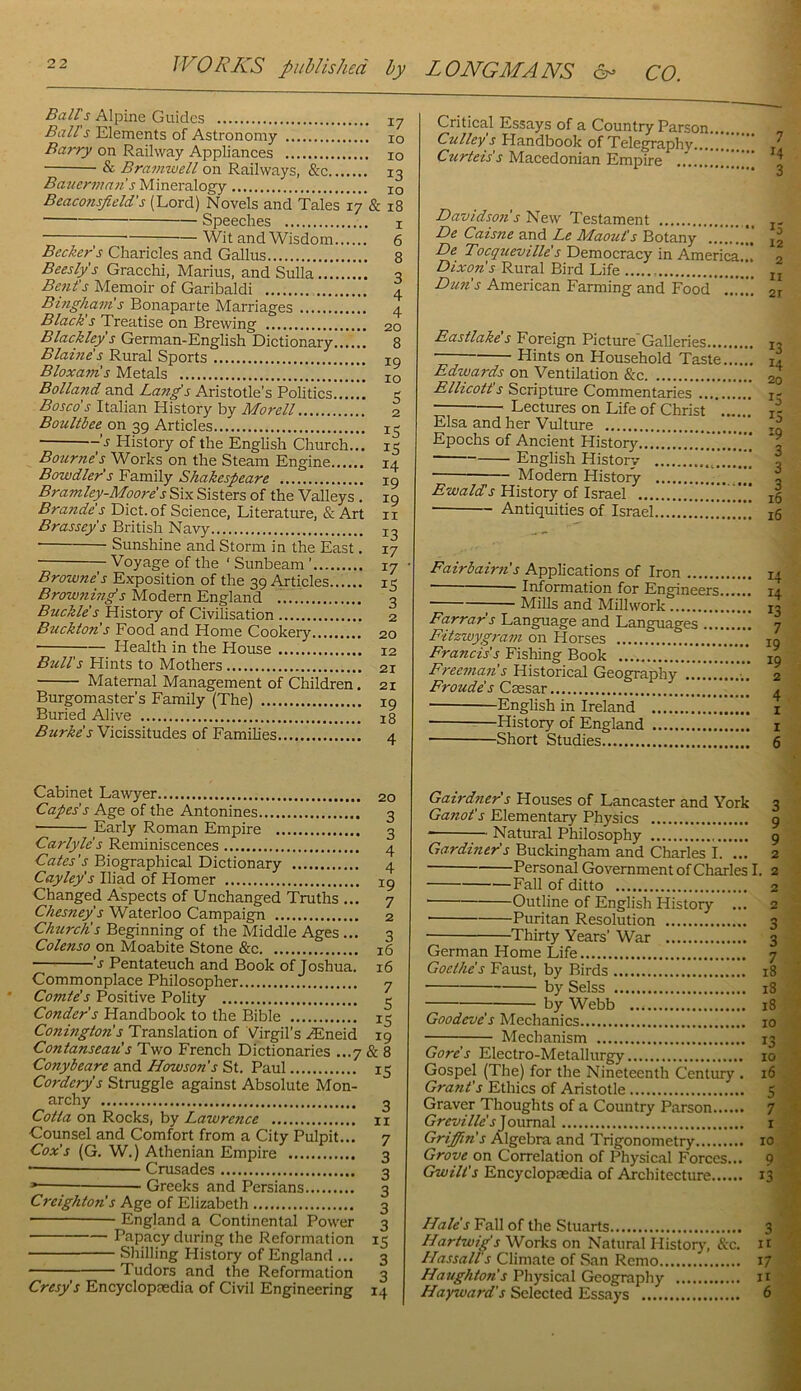 Bairs Alpine Guides 17 Ball s Elements of Astronomy 10 Barry on Railway Appliances 10 & Bramwell on Railways, 13 Ba2ierina7i s Mineralogy 10 Beaconsfield's (Lord) Novels and Tales 17 & 18 Speeches i ; Wit and Wisdom 6 Becker s Charicles and Gallus 8 Beeslps Gracchi, Marius, and Sulla 3 Bent's Memoir of Garibaldi 4 Bhigham's Bonaparte Marriages 4 Black's Treatise on Brewing 20 Blackley's German-English Dictionary 8 Blame's Rural Sports lo Bloxam's Metals jq Bolland and Lang's Aristotle’s Politics 5 Baseds Italian History by Morell 2 Boulthee on 39 Articles History of the Enghsh Church... 15 Bourne's Works on the Steam Engine 14 Bawdier's Family Shakespeare 19 Bramley-Moore's Six Sisters of the Valleys . 19 Brande's Diet.of Science, Literature, &Art ii Brassey's British Navy 13 • Sunshine and Storm in the East. 17 Voyage of the ‘ Sunbeam ’ 17 Browne's Exposition of the 39 Articles 15 Browjzmg's Modern England 3 Buckle's History of Civilisation 2 Bzickton's Food and Home Cookery 20 ; Health in the House 12 Bull's Hints to Mothers 21 Maternal Management of Children. 21 Burgomaster’s Family (The) 19 Buried Alive 18 Burke's Vicissitudes of Families 4 Critical Essays of a Country Parson Culley s Handbook of Telegraphy... Curteis s Macedonian Empire Davidsozis New Testament j- De Caisne and Le Maout's Botany.’.'....'.’ De Tocqueville's Democracy in America... 2 Dixon's Rural Bird Life jj Dim's American Farming and Food'!!.'.’!! 21 Eastlake s Foreign Picture Galleries 13 Hints on Household Taste i2 Edwards on Ventilation &c 20 Ellicott s Scripture Commentaries j- Lectures on Life of Christ i- Elsa and her Vulture rg Epochs of Ancient History...!!!!!!!!!!!!!!!!!! English History .!!..!!!! 3 Modem History !!! , History of Israel ”!!! 15 Antiquities of Israel !!!!!!!!!!! 16 Fairbairn's Applications of Iron ■ Information for Engineers, ; Mills and Millwork Farrar's Language and Languages ..., Fitzwygram on Horses Francis's Fishing Book Freeman's Historical Geography Froude's Caesar ■ English in Ireland —History of England Short Studies 14 14 13 7 19 19 2 4 I I 6 Cabinet Lawyer 20 Capes's Age of the Antonines 3 Early Roman Empire 3 Carlyles Reminiscences 4 Cates's Biographical Dictionary 4 Cayley's Iliad of Homer 19 Changed Aspects of Unchanged Tmths ... 7 Chesney's Waterloo Campaign 2 Churctis Beginning of the Middle Ages... 3 Colenso on Moabite Stone &c 16 's Pentateuch and Book of Joshua, 16 Commonplace Philosopher 7 Comte's Positive Polity 3 Conder's Handbook to the Bible 15 Conington's Translation of Virgil’s .(Eneid 19 Contanseau's Two French Dictionaries ...7 & 8 Conybeare and Howson's St. Paul 15 Cordery's Struggle against Absolute Mon- archy 3 Cotta on Rocks, by Lawrence 11 Counsel and Comfort from a City Pulpit... 7 Cox's (G. W.) Athenian Empire 3 •— Cmsades 3 Greeks and Persians 3 Creighton's Age of Elizabeth 3 England a Continental Power 3 Papacy during the Reformation 15 Shilling History of England ... 3 Tudors and the Reformation 3 Cresy's Encyclopedia of Civil Engineering 14 Gairdner's Houses of Lancaster and York 3 Ganot's Elementary Physics 9 Natural Philosophy 9 Gardiner's Buckingham and Charles I. ... 2 Personal Government of Charles I. 2 Fall of ditto 2 Outline of English History ... 2 Puritan Resolution 3 ■ Thirty Years’ War 3 German Home Life 7 Goethe's Faust, by Birds 18 by Selss 18 ; by Webb 18 Goodeve's Mechanics 10 Mechanism 13 Gore's Electro-Metallurgy 10 Gospel (The) for the Nineteenth Century . 16 Grant's Ethics of Aristotle 5 Graver Thoughts of a Country Parson 7 Greville' s'^onmdS. i Griffin's Algebra and Trigonometry 10 Grove on Correlation of Physic.al Forces... 9 Gwill's Encyclopaedia of Architecture 13 Hale's Fall of the Stuarts 3 Hartwips Works on Natural Historj', &c. u Hassall's Climate of San Remo 17 Havghton's Physical Geography it Hayward's Selected Essays 6