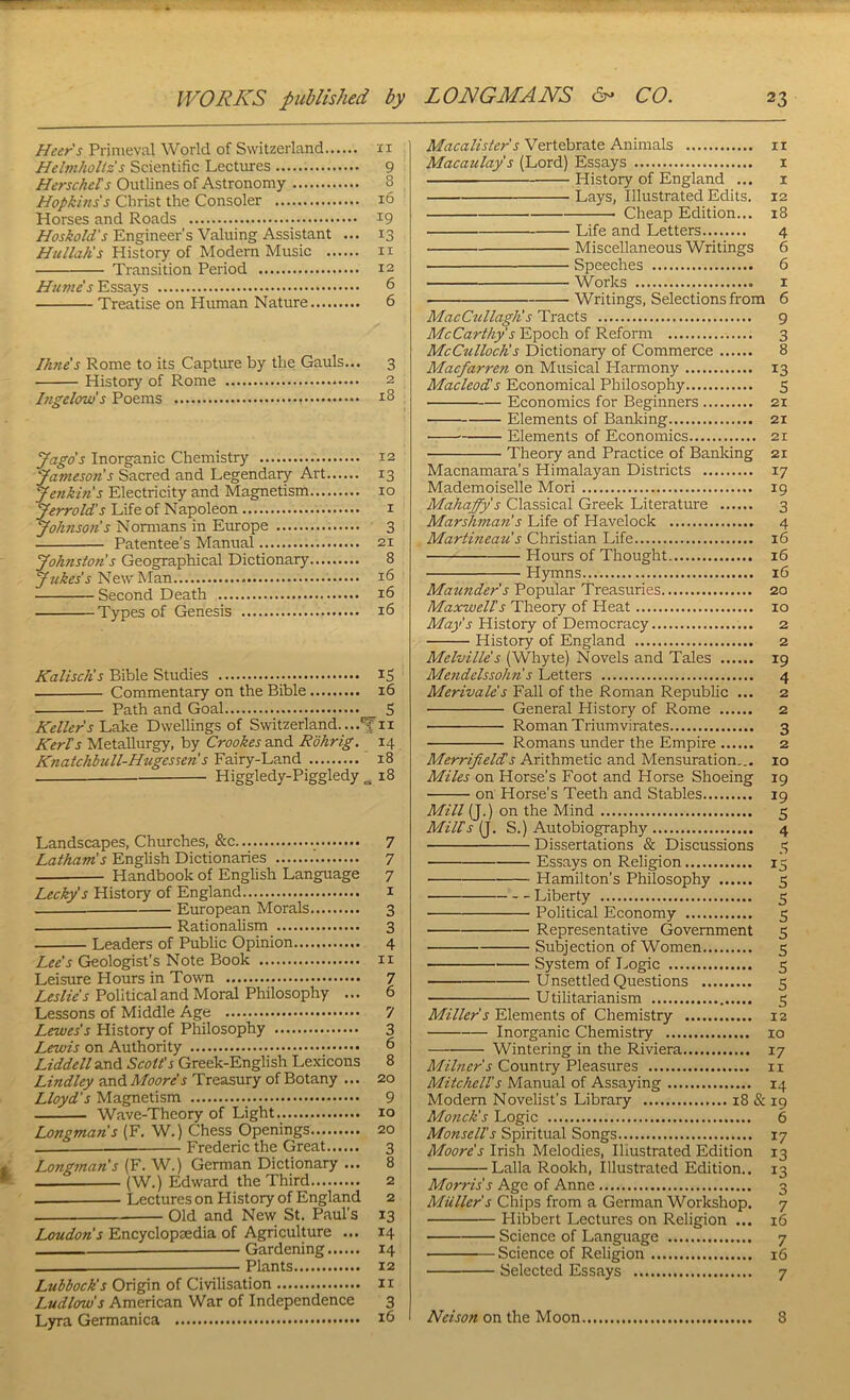 Heer’s Primeval World of Switzerland ii Helmholtzs Scientific Lectures 9 Herschets Outlines of Astronomy 8 Hopkms's Christ the Consoler i6 Horses and Roads 19 Engineer’s Valuing Assistant ... 13 Hullah's History of Modem Music ii Transition Period 12 Humes Essays 6 Treatise on Human Nature 6 Ihn£s Rome to its Capture by the Gauls... 3 History of Rome 2 Itigelows Poems 18 yago's Inorganic Chemistry 12 Jameson s Sacred and Legendary Art 13 Jenkin’s Electricity and Magnetism 10 Jerrold's Life of Napoleon i Johnso7is Nomians in Europe 3 Patentee’s Manual 21 Johnstons Geographical Dictionary 8 Jdikes's New Man 16 Second Death 16 Types of Genesis 16 KaliscKs Bible Studies IS Commentary on the Bible 16 Path and Goal 5 Kellers Lake Dwellings of Switzerland. ...Yu KerTs Metallurgy, by Crookes and Rohrig, 14 Knatchhull-Hugessen!s Fairy-Land 18 Higgledy-Piggledy „ 18 Landscapes, Churches, &c 7 Latham!s English Dictionaries 7 Handbook of English Language 7 Lecky's History of England i European Morals 3 Rationalism 3 Leaders of Public Opinion 4 Lee's Geologist’s Note Book ii Leisure Hours in Town 7 Political and Moral Philosophy ... 6 Lessons of Middle Age 7 Lewes's History of Philosophy 3 Lewis on Authority 6 Liddell and Scott's Greek-English Lexicons 8 Lindley and Moore's Treasury of Botany ... 20 Lloyd's Magnetism 9 Wave-Theory of Light 10 Longman's (F, W.) Chess Openings 20 Frederic the Great 3 Longman's (F. W.) German Dictionary ... 8 (W.) Edward the Third 2 — Lectures on Flistory of England 2 Old and New St. Paul’s 13 Loudon's Encyclopcedia of Agriculture ... 14 — Gardening 14 —— Plants 12 Lubbock's Origin of Civilisation 11 Ludlow's American War of Independence 3 Lyra Germanica 16 Macalister s Vertebrate Animals ii Macaulay's (Lord) Essays i History of England ... i Lays, Illustrated Edits. 12 Cheap Edition... 18 Life and Letters 4 Miscellaneous Writings 6 Speeches 6 Works I Writings, Selections from 6 MacCtillaglis Tracts 9 McCarthy's Epoch of Reform 3 McCullochs Dictionary of Commerce 8 Macfam-en on Musical Harmony 13 Macleod's Economical Philosophy 5 Economics for Beginners 21 Elements of Banldng 21 ■ ■ Elements of Economics 21 Theory and Practice of Banldng 21 Macnamara’s Himalayan Districts 17 Mademoiselle Mori 19 Mahaffy's Classical Greek Literature 3 Marshman's Life of Havelock 4 Martineau's Christian Life 16 Hours of Thought 16 Hymns 16 Maunder s Popular Treasuries 20 Maxwells Theory of Heat 10 History of Democracy 2 History of England 2 Melville's (Whyte) Novels and Tales 19 Me?idelssohhs Letters 4 Merivales Fall of the Roman Republic ... 2 General History of Rome 2 Roman Triumvirates 3 Romans under the Empire 2 Merrifield!s Arithmetic and Mensuration... 10 Miles on Horse’s Foot and Horse Shoeing 19 on Horse’s Teeth and Stables 19 Mill (J.) on the Mind 5 Milts (J. S.) Autobiography 4 Dissertations & Discussions .3 Essays on Religion 15 Hamilton’s Philosophy 5 Liberty 5 Political Economy 5 Representative Government 5 Subjection of Women 5 System of Logic 5 Unsettled Questions 5 Utilitarianism 3 Miller s Elements of Chemistry 12 Inorganic Chemistry 10 Wintering in the Riviera 17 Milner's Country Pleasures ii Mitchells Manual of Assaying 14 Modern Novelist’s Library 18 & 19 Monck's Logic 6 Monsells Spiritual Songs 17 Moore's Irish Melodies, Iliustrated Edition 13 Lalla Rookh, Illustrated Edition.. 13 Morris's Age of Anne 3 Muller's Chips from a German Workshop. 7 Hibbert Lectures on Religion ... 16 Science of Language 7 Science of Religion 16 Selected Essays 7 Nelson on the Moon 8