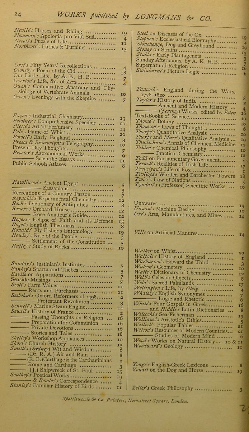 Nevilc's Horses and Riding Newmafis Apologia pro Vita Sud, A^icols's Puzzle of Life Northcott's Lathes & Turning .... Orsi’s Fifty Years’ Recollections Ormsbps Poem of the Cid Our Little Life, by A. K. H. B. Overtons Life, &c. oi Law Owens Comparative Anatomy and phy- siology of Vertebrate Animals Owen's Evenings with the Skeptics Paye?is Industrial Chemistry Pewtner s Comprehensive Specifier Piesse's Art 'of Perfumery Pole's Game of Wliist Poweirs Early England Preece & Sivewright'sll^i'tgrarihy '.. Present-Day Thoughts Proctor's Astronomical Works,'.'..'.* Scientific Essays . .' Public Schools Atlases .’ 13 20 14 20 3 10 7 9 11 8 Rawlinson's Ancient Egypt 2 Sassanians o Recreations of a Country Parson ............ 7 Reynolds s Experimental Chemistry 12 RicA's Dictionary of Antiquities 8 Rivers's Orchard House 12 Rose Amateur’s Guide 12 Rogers's Eclipse of Faith and its Defence i< Roget’s English Thesaurus 8 Ronalds' Fly-Fisher’s Entomology lo Rowley's Rise of the People | Settlement of the Constitution ... 3 RUtley's Study of Rocks 10 Justinian’s Institutes Sankey's Sparta and Thebes Savile on Apparitions Seaside Musings Scott's Farm Valuer Rents and Purchases Seebohm's Oxford Reformers of 1498 ;— Protestant Revolution Sennett's Marine Steam Engine Sewell's History of France Passing Thoughts on Religion ... Preparation for Communion Private Devotions Stories and Tales Shelley's Workshop Appliances Short's Church History Smith's (Sydney) Wit and Wisdom (Dr. R. A.) Air and Rain ■ (R. B.)Carthage&the Carthaginians Rome and Carthage (J.) Shipwreck of St. Paul Southey's Poetical Works & Bowles's Correspondence Stanley's Familiar History of Birds 5 3 7 7 21 21 2 3 14 2 16 16 16 18 10 15 6 8 2 3 IS 19 4 11 *S'*c/on Diseases of the Ox ... Stephen's Ecclesiastical Biography.'.’.'.’.'.'' ^ Stonehenge, Dog and Greyhound in Stoney on Strains ^ Stubbs s Early Plantagenets ^5 Sunday Afternoons, by A. K H B , Supernatural Religion ...!r.’. Z Swinburne's Picture Logic g Tancock's England during the Wars 1778-1820 ° Taylor's History of India \ Ancient and Modem History.'.’.’ 4 ——— (Jeremy) Works, edited by Eden 16 Text-Books of Science jq Thomi's Botany Thomson's Laws of Thought'.’. 5 Quantitative Analysis 10 Thorpe and Muir's Qualitative Analysis ... 10 Thudichunis Annals of Chemical Medicine 12 Ttlden s Chemical Philosophy 10 Practical Chemistry 12 Todd on Parhamentary Government 2 Trench's Realities of Irish Life 17 ' Trevelyan's Life of Fox j Trollope's Warden and Barchester Towers 18 Twiss's Law of Nations Tyndairs (Professor) Scientific Work’s 10 Unawares Unwin's Machine Design Ure's Arts, Manufactures, and Mines Ville on Artificial Manures 14 .i I Walker on Whist 20 Walpole's History of England i i Warburton's Edward the Third 3 Watson's Geometery jg Watts's Dictionary of Chemistry 12 Webb's Celestial Objects 8 Weld's Sacred Palmlands 17 Wellington's Life, by Gleig 4 Whately's English Synonymes 7 ;— Logic and Rhetoric 6 White's Four Gospels in Greek 16 1— and Riddle's Latin Dictionaries ... 8 Wilcocks's Sea-Fisherman jg Williams's Aristotle’s Ethics 5 Willich's Popular Tables ' 21 Wilson's Resources of Modem Countries... 21 Studies of Modern Mind 6 Wood's Works on Natural History... 10 & ii PEoodward's Geology n Yonge's English-Greek Lexicons 8 Youatt on the Dog and Horse 19 Zeller's Greek Philosophy S/’Ottis-.t'oode &r Co. Printers, Resu-sfreet Square, London. 1