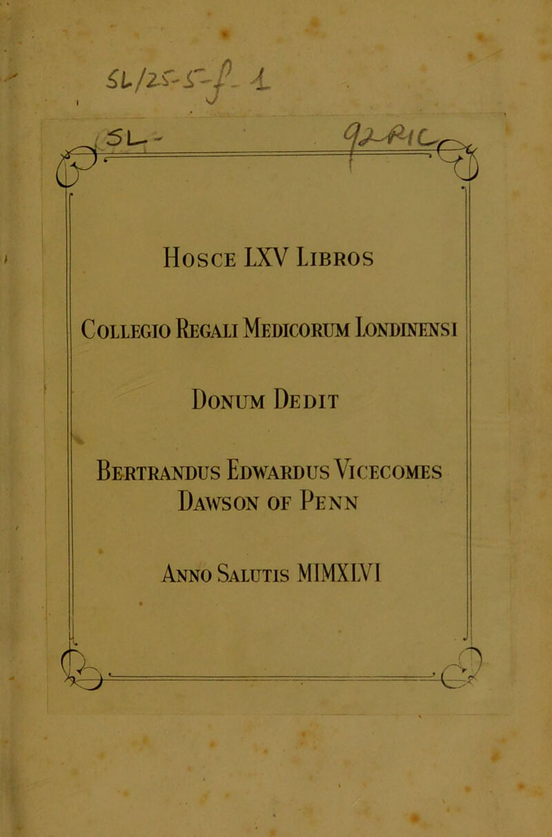 su/^-sr-f- -l 5U- Hosce LXV Libros Collegio Regaii Medicorum Londinensi Donum Dedit Bertrandus Edwardus Vicecomes Dawson of Penn Anno Salutis MIMXLVI -0