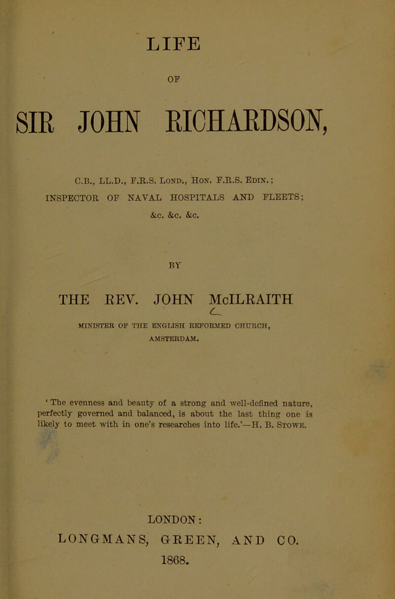 LIFE OP SIR JOHN RICHARDSON, C.B., LL.D., F.R.S. Lond., Hon. F.R.S. Edin. ; INSPECTOR OP NAVAL HOSPITALS AND FLEETS; &c. &c. &c. BY THE REV. JOHN McILRAITH MINISTER OP THE ENGLISH REFORMED CHURCH, AMSTERDAM. ‘ The evenness ancl beauty of a strong and well-defined nature, perfectly governed and balanced, is about the last thing one is likely to meet with in one’s researches into life.’—H. B. Stowe. LONDON: LONGMANS, GREEN, AND 1868. CO.