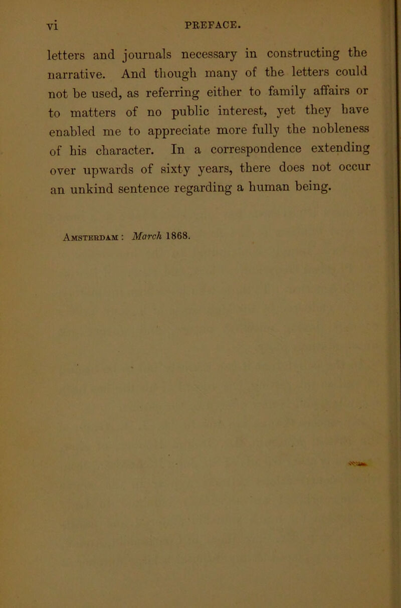 letters and journals necessary in constructing the narrative. And though many of the letters could not be used, as referring either to family affairs or to matters of no public interest, yet they have enabled me to appreciate more fully the nobleness of his character. In a correspondence extending over upwards of sixty years, there does not occur an unkind sentence regarding a human being. Amsterdam: March 1868.