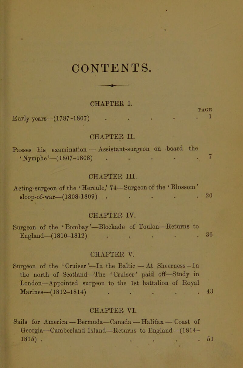 CONTENTS. CHAPTER I. PAGE Early years—(1787-1807) • • • • • 1 CHAPTER H. Passes his examination — Assistant-surgeon on board, the ‘Nymphe’—(1807-1808) . . • • • 7 CHAPTER III. Acting-surgeon of the ‘ Hercule,’ 74—Surgeon of the ‘ Blossom ’ sloop-of-war—(1808-1809) . . . • .20 CHAPTER IV. Surgeon of the ‘ Bombay ’—Blockade of Toulon—Returns to England—(1810-1812) . . . . .36 CHAPTER V. Surgeon of the ‘Cruiser’.—In the Baltic—At Sheerness—In the north of Scotland—The ‘ Cruiser ’ paid off—Study in London—Appointed surgeon to the 1st battalion of Royal Marines—(1812-1814) . . . . . 43 CHAPTER VI. Sails for America — Bermuda—Canada — Halifax — Coast of Georgia—Cumberland Island—Returns to England—(1814- 1815) . .... 51