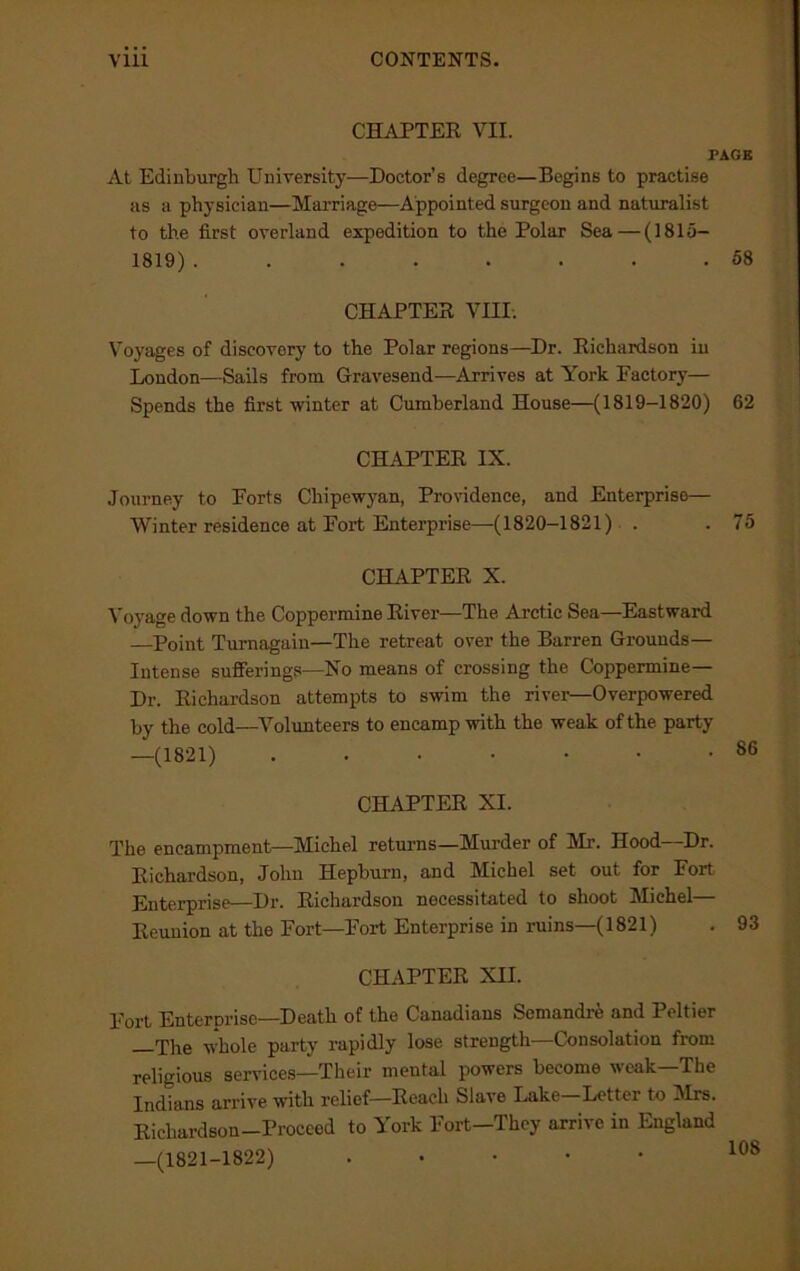 CHAPTER VII. PAGE At Edinburgh University—Doctor’s degree—Begins to practise as a physician—Marriage—Appointed surgeon and naturalist to the first overland expedition to the Polar Sea — (1815— 1819) ........ 58 CHAPTER VIII. Voyages of diseovory to the Polar regions—Dr. Richardson in London—Sails from Gravesend—Arrives at York Factory— Spends the first winter at Cumberland House—(1819-1820) 62 CHAPTER IX. Journey to Forts Chipewyan, Providence, and Enterprise— Winter residence at Fort Enterprise—-(1820-1821) . . 75 CHAPTER X. Voyage down the Coppermine River—The Arctic Sea—Eastward —Point Turnagain—The retreat over the Barren Grounds— Intense sufferings—No means of crossing the Coppermine— Dr. Richardson attempts to swim the river—Overpowered by the cold—Volunteers to encamp with the weak of the party —(1821) ....... CHAPTER XI. The encampment—Michel returns—Murder of Mi’. Hood—Dr. Richardson, John Hepburn, and Michel set out for Fort Enterprise—Dr. Richardson necessitated to shoot Michel— Reunion at the Fort—Fort Enterprise in ruins—(1821) CHAPTER XII. Fort Enterprise—Death of the Canadians Semandre and Peltier —The whole party rapidly lose strength—Consolation from religious services—Their mental powers become weak—The Indians arrive with relief—Reach Slave Lake—Letter to Mrs. Richardson-Proceed to York Fort—They arrive in England —(1821-1822) . 108