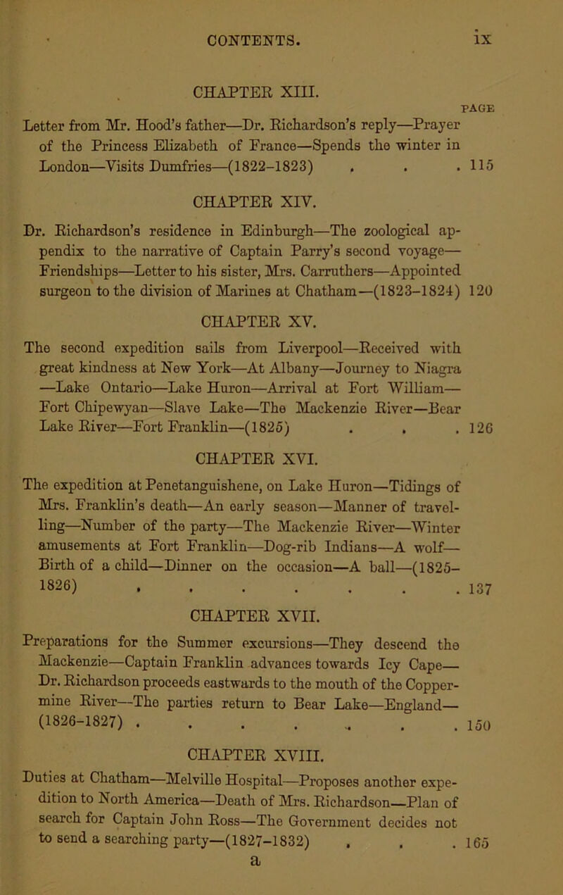 CHAPTER XIII. PAGE Letter from Mr. Hood’s father—Dr. Richardson’s reply—Prayer of the Princess Elizabeth of France—Spends the winter in London—Visits Dumfries—(1822-1823) . . . 115 CHAPTER XIV. Dr. Richardson’s residence in Edinburgh—The zoological ap- pendix to the narrative of Captain Parry’s second voyage— Friendships—Letter to his sister, Mrs. Carruthers—Appointed surgeon to the division of Marines at Chatham—(1823-1824) 120 CHAPTER XV. The second expedition sails from Liverpool—Received with great kindness at New York—At Albany—Journey to Niagra —Lake Ontario—Lake Huron—Arrival at Fort William— Fort Chipewyan—Slave Lake—The Mackenzie River—Rear Lake River—Fort Franklin—(1825) . . .126 CHAPTER XVI. The expedition at Penetanguishene, on Lake Huron—Tidings of Mrs. Franklin’s death—An early season—Manner of travel- ling—Number of the party—The Mackenzie River—Winter amusements at Fort Franklin—Dog-rib Indians—A wolf— Birth of a child—Dinner on the occasion—A ball—(1825- 1826) . . . . . . .137 CHAPTER XVII. Preparations for the Summer excursions—They descend the Mackenzie—Captain Franklin advances towards Icy Cape Dr. Richardson proceeds eastwards to the mouth of the Copper- mine River—The parties return to Bear Lake—England— (1826-1827) 150 CHAPTER XVIII. Duties at Chatham—Melville Hospital—Proposes another expe- dition to North America—Death of Mrs. Richardson Plan of search for Captain John Ross—The Government decides not to send a searching party—(1827-1832) . . .165 a