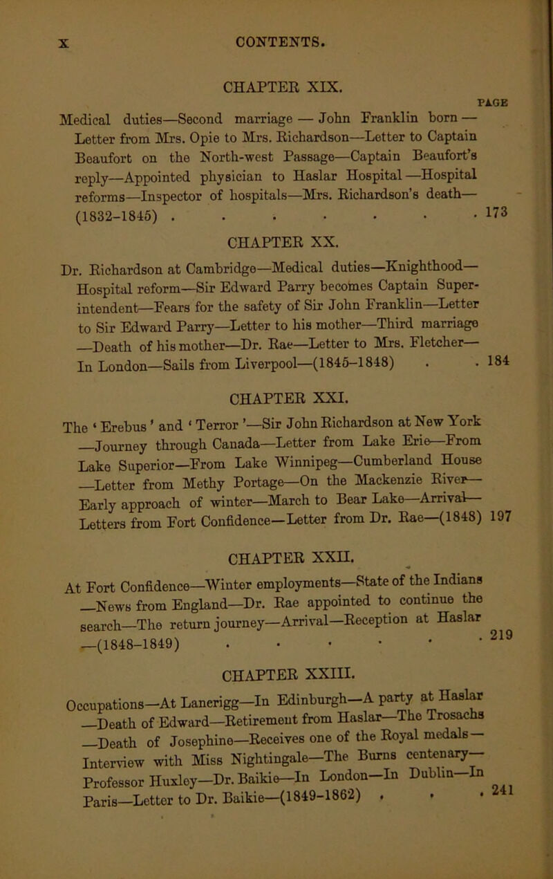 CHAPTER XIX. PAGE Medical duties—Second marriage — John Franklin born — Letter from Mrs. Opie to Mrs. Richardson—Letter to Captain Beaufort on the North-west Passage—Captain Beaufort’s reply—Appointed physician to Haslar Hospital—Hospital reforms—Inspector of hospitals—Mrs. Richardson’s death— (1832-1845) . . • • • • • 173 CHAPTER XX. Dr. Richardson at Cambridge—Medical duties—Knighthood- Hospital reform—Sir Edward Parry becomes Captain Super- intendent—Fears for the safety of Sir John Franklin—Letter to Sir Edward Parry—Letter to his mother—Third marriage —Death of his mother—Dr. Rae—Letter to Mrs. Fletcher— In London—Sails from Liverpool—(1845-1848) . . 184 CHAPTER XXI. The ‘ Erebus ’ and ‘ Terror ’—Sir John Richardson at New York Journey through Canada—Letter from Lake Erie From Lake Superior—From Lake Winnipeg—Cumberland House —Letter from Methy Portage—On the Mackenzie Rive*— Early approach of winter—March to Bear Lake—Arrival- Letters from Fort Confidence—Letter from Dr. Rae—(1848) 197 CHAPTER XXII. At Fort Confidence—Winter employments—State of the Indians —News from England—Dr. Rae appointed to continue the search—The return journey—Arrival—Reception at Haslar —(1848-1849) 219 CHAPTER XXIII. Occupations-At Lancrigg-In Edinburgh-A party at Haslar —Death of Edward—Retirement from Haslar—The Trosachs —Death of Josephine—Receives one of the Royal medals — Interview with Miss Nightingale—The Burns centenary— Professor Huxley—Dr. Baikie In London-In Dubhn-In Paris—Letter to Dr. Baikie—(1849-1862) .