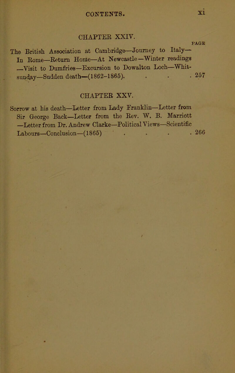 CHAPTER XXIV. PAGE The British Association at Cambridge—Journey to Italy In Rome—Return Home—At Newcastle—Winter readings Visit to Dumfries—Excursion to Dowalton Loch—Whit- sunday—Sudden death—(1862-1865). . • ■ 257 CHAPTER XXV. Sorrow at his death—Letter from Lady Franklin—Letter from Sir George Back—Letter from the Rev. W. B. Marriott —Letter from Dr. Andrew Clarke—Political Views—Scientific Labours—Conclusion—(1865) . . . • 266