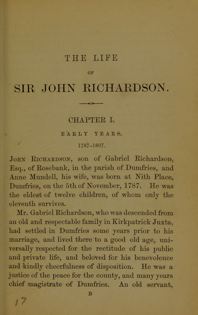 THE LIFE OF SIR JOHN RICHARDSON. CHAPTER L EARLY years. ' 1787-1807. John Richards-on, son of Gabriel Richardson, Esq., of Rosebank, in the parish of Dumfries, and Anne Mundell, his wife, was born at Nith Place, Dumfries, on the 5th of November, 1787. He was the eldest of twelve children, of whom only the eleventh survives. Mr. Gabriel Richardson, who was descended from an old and respectable family in Kirkpatrick Juxta, had settled in Dumfries some years prior to his marriage, and lived there to a good old age, uni- versally respected for the rectitude of his public and private life, and beloved for his benevolence and kindly cheerfulness of disposition. He was a justice of the peace for the county, and many years chief magistrate of Dumfries. An old servant,