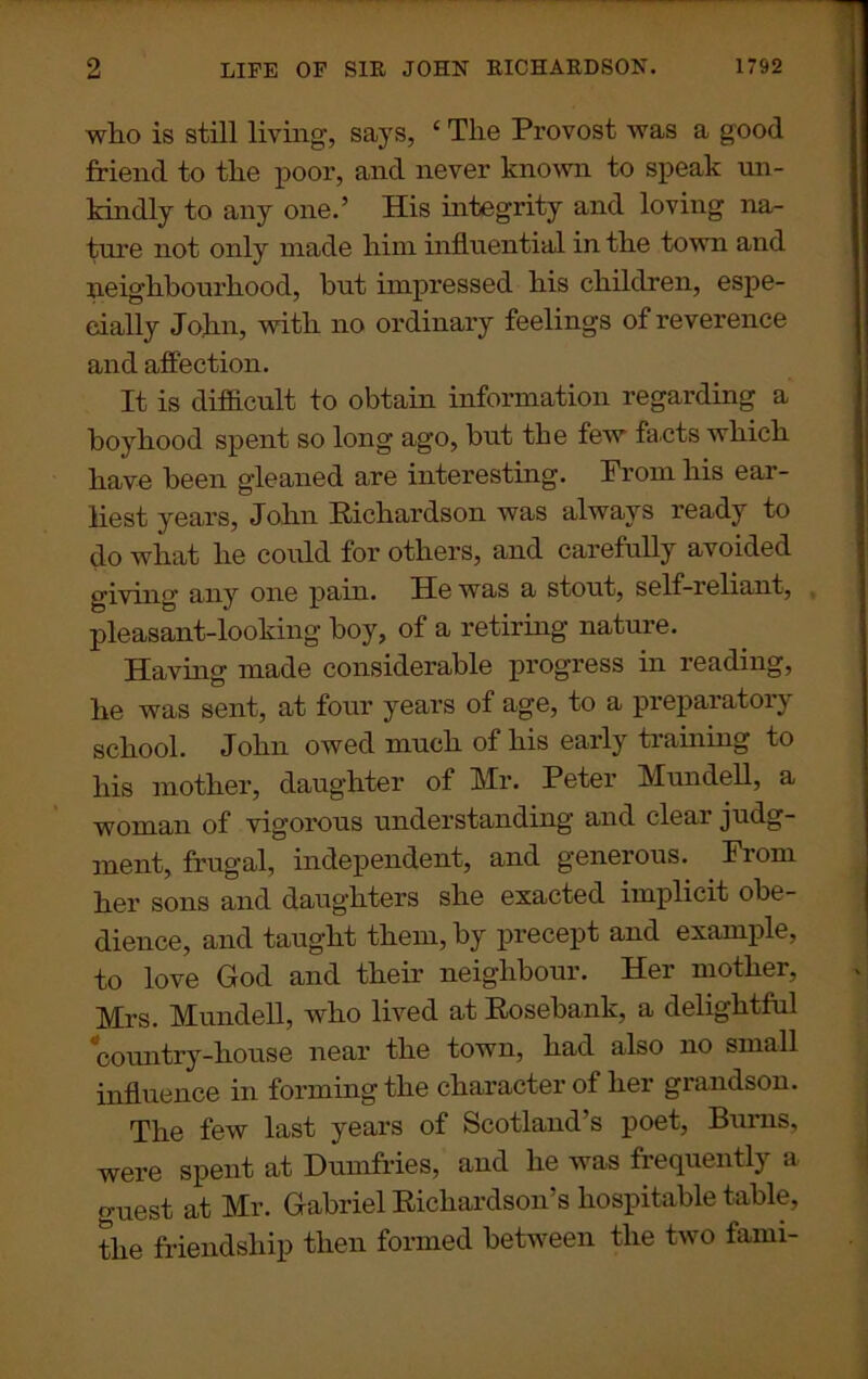 who is still living, says, ‘ The Provost was a good friend to the poor, and never known to speak un- kindly to any one.’ His integrity and loving na- ture not only made him influential in the town and neighbourhood, but impressed his children, espe- cially John, with no ordinary feelings of reverence and affection. It is difficult to obtain information regarding a boyhood spent so long ago, hut the few facts which have been gleaned are interesting. Prom his ear- liest years, John Richardson was always ready to do what he could for others, and carefully avoided giving any one pain. He was a stout, self-reliant, pleasant-looking boy, of a retiring nature. Having made considerable progress in reading, he was sent, at four years of age, to a preparatory school. John owed much of his early training to his mother, daughter of Mr. Peter Mundell, a woman of vigorous understanding' and cleai judg- ment, frugal, independent, and generous. Prom her sons and daughters she exacted implicit obe- dience, and taught them, by precept and example, to love God and their neighbour. Her mother, Mrs. Mundell, who lived at Rosebank, a delightful country-house near the town, had also no small influence in forming the character of her grandson. The few last years of Scotland’s poet, Burns, were spent at Dumfries, and he was frequently a guest at Mr. Gabriel Richardson’s hospitable table, the friendship then formed between the two fami-