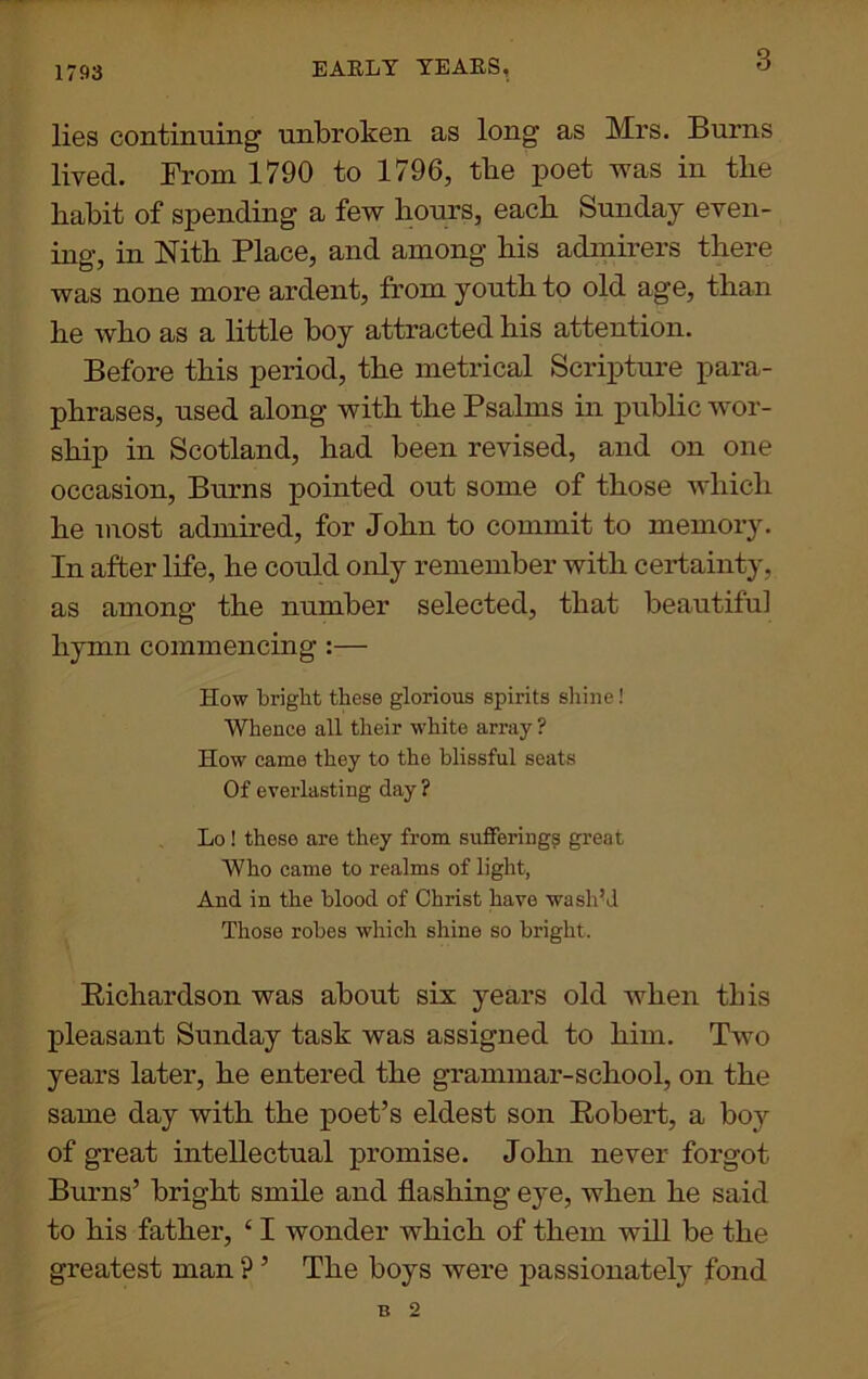 1793 EARLY YEARS. lies continuing unbroken as long as Mrs. Burns lived. From 1790 to 1796, the poet was in the habit of spending a few hours, each Sunday even- ing, in Mth Place, and among his admirers there was none more ardent, from youth to old age, than he who as a little boy attracted his attention. Before this period, the metrical Scripture para- phrases, used along with the Psalms in public wor- ship in Scotland, had been revised, and on one occasion, Burns pointed out some of those which he most admired, for John to commit to memory. In after life, he could only remember with certainty, as among the number selected, that beautiful hymn commencing :— How bright these glorious spirits shine! Whence all their white array ? How came they to the blissful seats Of everlasting day ? Lo! these are they from suffering? great Who came to realms of light, And in the blood of Christ have wash’d Those robes which shine so bright. Richardson was about six years old when this pleasant Sunday task was assigned to him. Two years later, he entered the grammar-school, on the same day with the poet’s eldest son Robert, a boy of great intellectual promise. John never forgot Burns’ bright smile and flashing eye, when he said to his father, 41 wonder which of them will be the greatest man ? ’ The boys were passionately fond