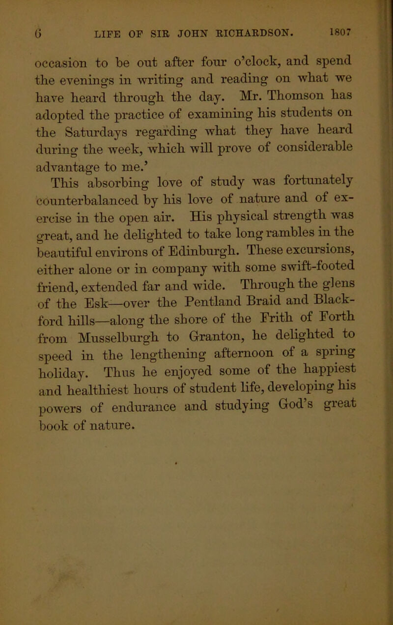 occasion to be out after four o’clock, and spend the evenings in writing and reading on what we have heard through the day. Mr. Thomson has adopted the practice of examining his students on the Saturdays regarding what they have heard during the week, which will prove of considerable advantage to me.’ This absorbing love of study was fortunately counterbalanced by his love of nature and of ex- ercise in the open air. His physical strength was great, and he delighted to take long rambles in the beautiful environs of Edinburgh. These excursions, either alone or in company with some swift-footed friend, extended far and wide. Through the glens of the Esk—over the Pentland Braid and Black- ford hills—along the shore of the Erith of Forth from Musselburgh to Granton, he delighted to speed in the lengthening afternoon of a spring holiday. Thus he enjoyed some of the happiest and healthiest hours of student life, developing his powers of endurance and studying God s gieat book of nature.