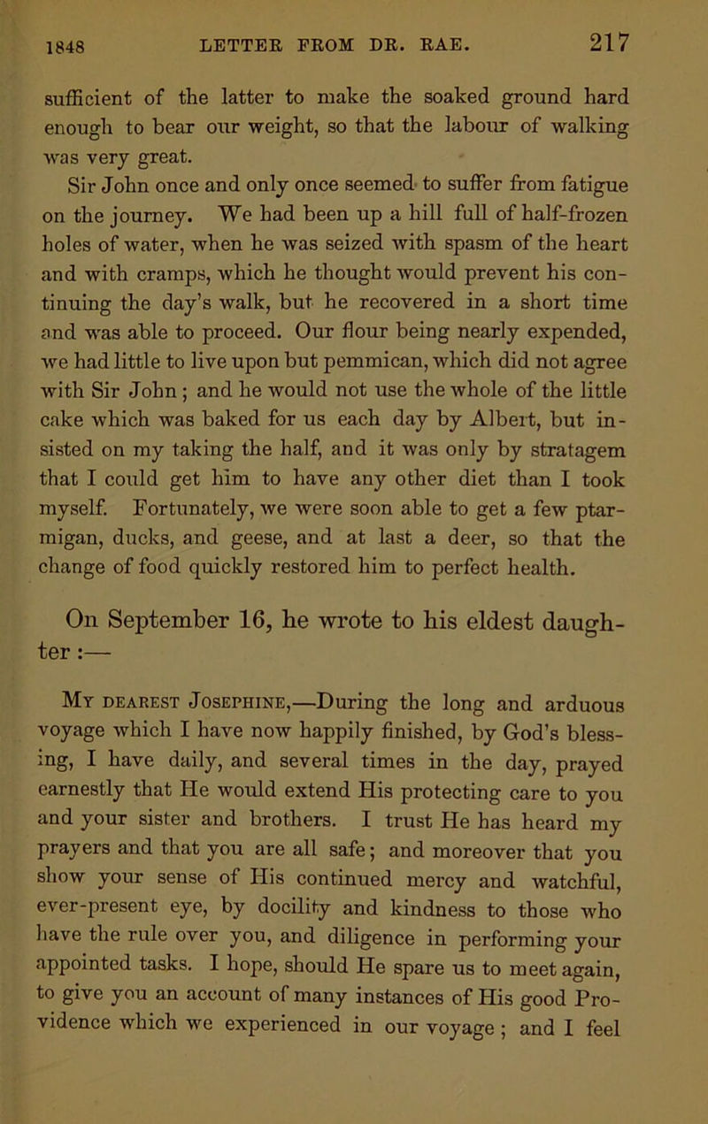 1848 sufficient of the latter to make the soaked ground hard enough to bear our weight, so that the labour of walking was very great. Sir John once and only once seemed to suffer from fatigue on the journey. We had been up a hill full of half-frozen holes of water, when he was seized with spasm of the heart and with cramps, which he thought would prevent his con- tinuing the day’s walk, but he recovered in a short time and was able to proceed. Our flour being nearly expended, we had little to live upon but pemmican, which did not agree with Sir John ; and he would not use the whole of the little cake which was baked for us each day by Albert, but in- sisted on my taking the half, and it was only by stratagem that I could get him to have any other diet than I took myself. Fortunately, we were soon able to get a few ptar- migan, ducks, and geese, and at last a deer, so that the change of food quickly restored him to perfect health. On September 16, be wrote to bis eldest daugh- ter :— Mr dearest Josephine,—During the long and arduous voyage which I have now happily finished, by God’s bless- ing, I have daily, and several times in the day, prayed earnestly that He would extend His protecting care to you and your sister and brothers. I trust He has heard my prayers and that you are all safe; and moreover that you show your sense of His continued mercy and watchful, ever-present eye, by docility and kindness to those who have the rule over you, and diligence in performing your appointed tasks. I hope, should He spare us to meet again, to give you an account of many instances of His good Pro- vidence which we experienced in our voyage ; and I feel