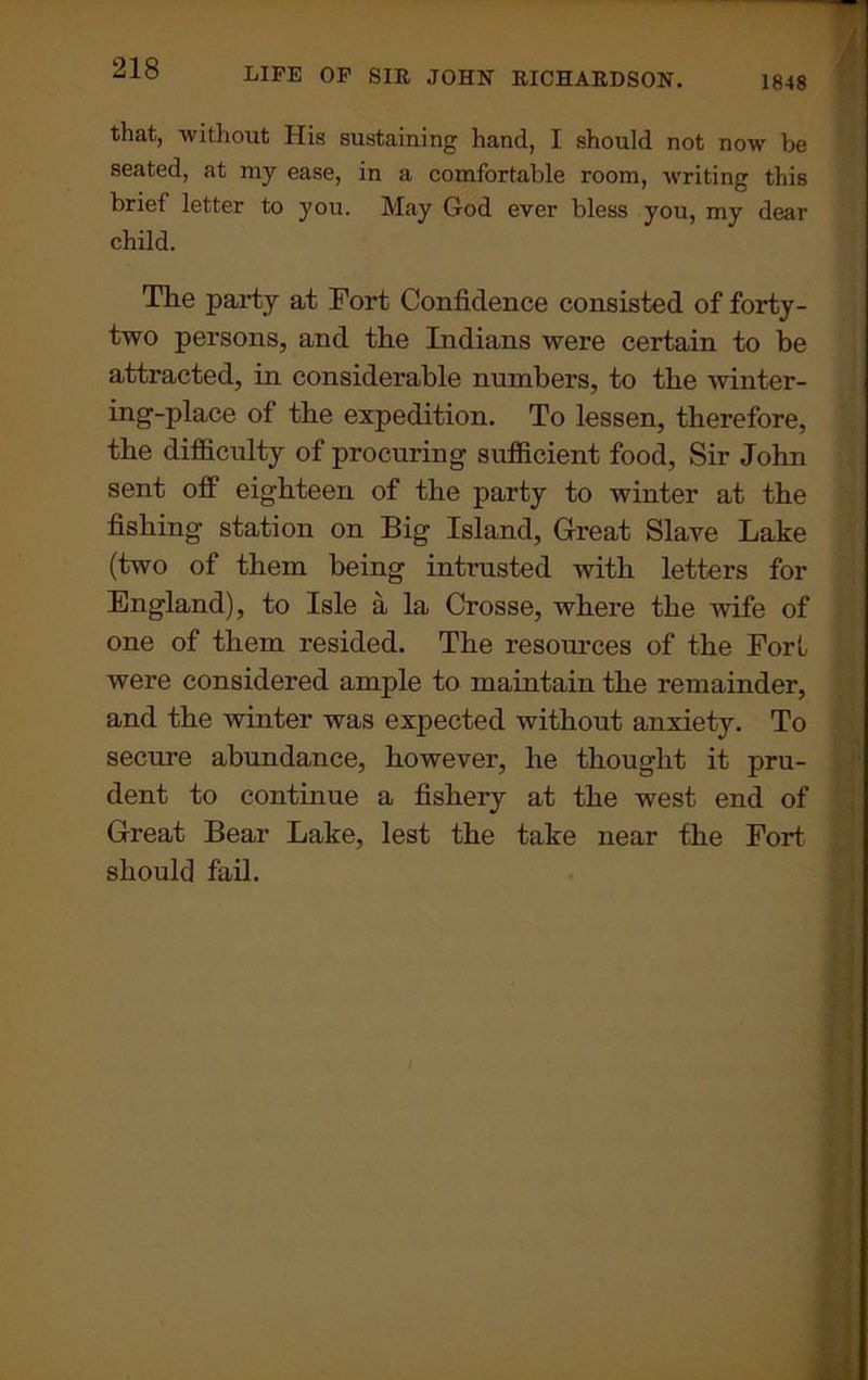 that, without His sustaining hand, I should not now be seated, at my ease, in a comfortable room, writing this brief letter to you. May God ever bless you, my dear child. The party at Fort Confidence consisted of forty- two persons, and the Indians were certain to be attracted, in considerable numbers, to the winter- ing-place of the expedition. To lessen, therefore, the difficulty of procuring sufficient food. Sir John sent off eighteen of the party to winter at the fishing station on Big Island, Great Slave Lake (two of them being intrusted with letters for England), to Isle a la Crosse, where the wife of one of them resided. The resources of the Fort were considered ample to maintain the remainder, and the winter was expected without anxiety. To secure abundance, however, he thought it pru- dent to continue a fishery at the west end of Great Bear Lake, lest the take near the Fort should fail.