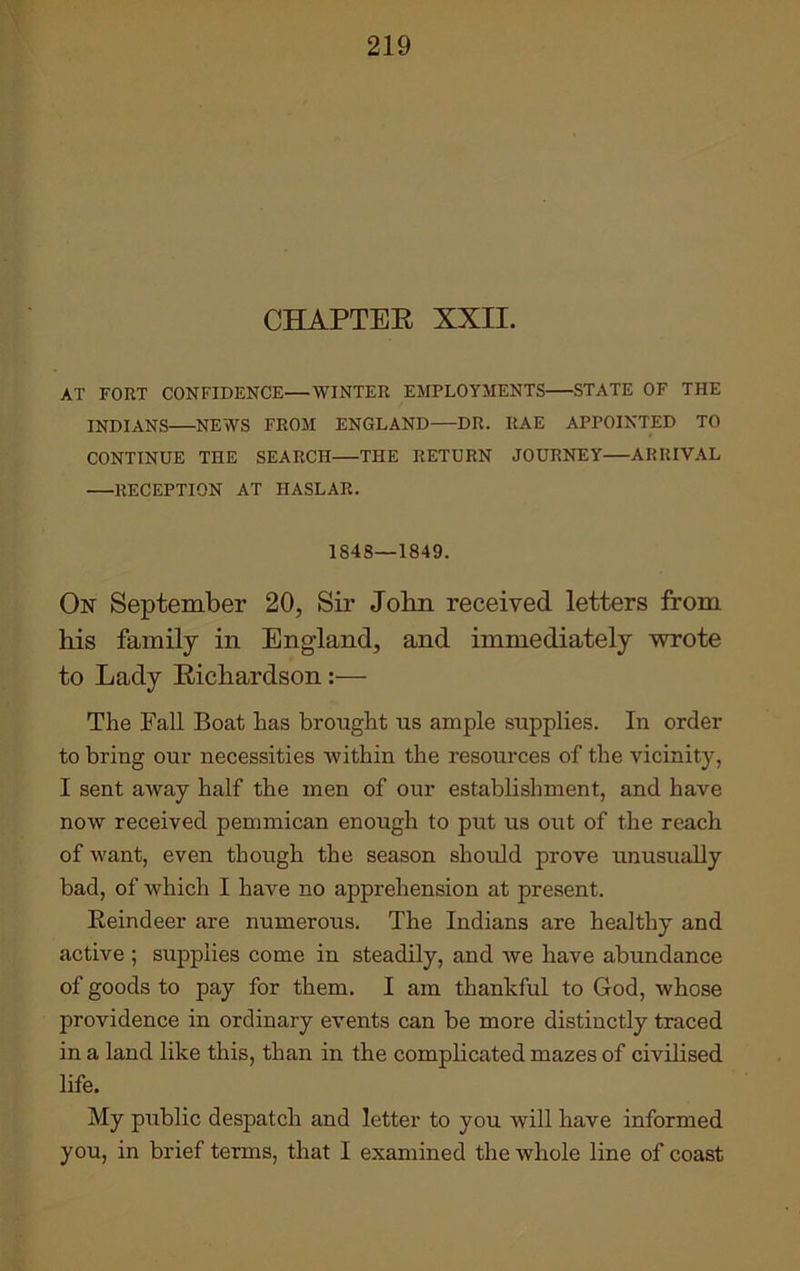 CHAPTER XXII. AT FORT CONFIDENCE—WINTER EMPLOYMENTS STATE OF THE INDIANS NEWS FROM ENGLAND—DR. ItAE APPOINTED TO CONTINUE THE SEARCH—THE RETURN JOURNEY ARRIVAL RECEPTION AT HASLAR. 1S4S—1849. On September 20, Sir John received letters from his family in England, and immediately wrote to Lady Richardson:— The Fall Boat has brought us ample supplies. In order to bring our necessities within the resources of the vicinity, I sent away half the men of our establishment, and have now received pemmican enough to put us out of the reach of want, even though the season should prove unusually bad, of which I have no apprehension at present. Beindeer are numerous. The Indians are healthy and active ; supplies come in steadily, and we have abundance of goods to pay for them. I am thankful to God, whose providence in ordinary events can be more distinctly traced in a land like this, than in the complicated mazes of civilised life. My public despatch and letter to you will have informed you, in brief terms, that I examined the whole line of coast