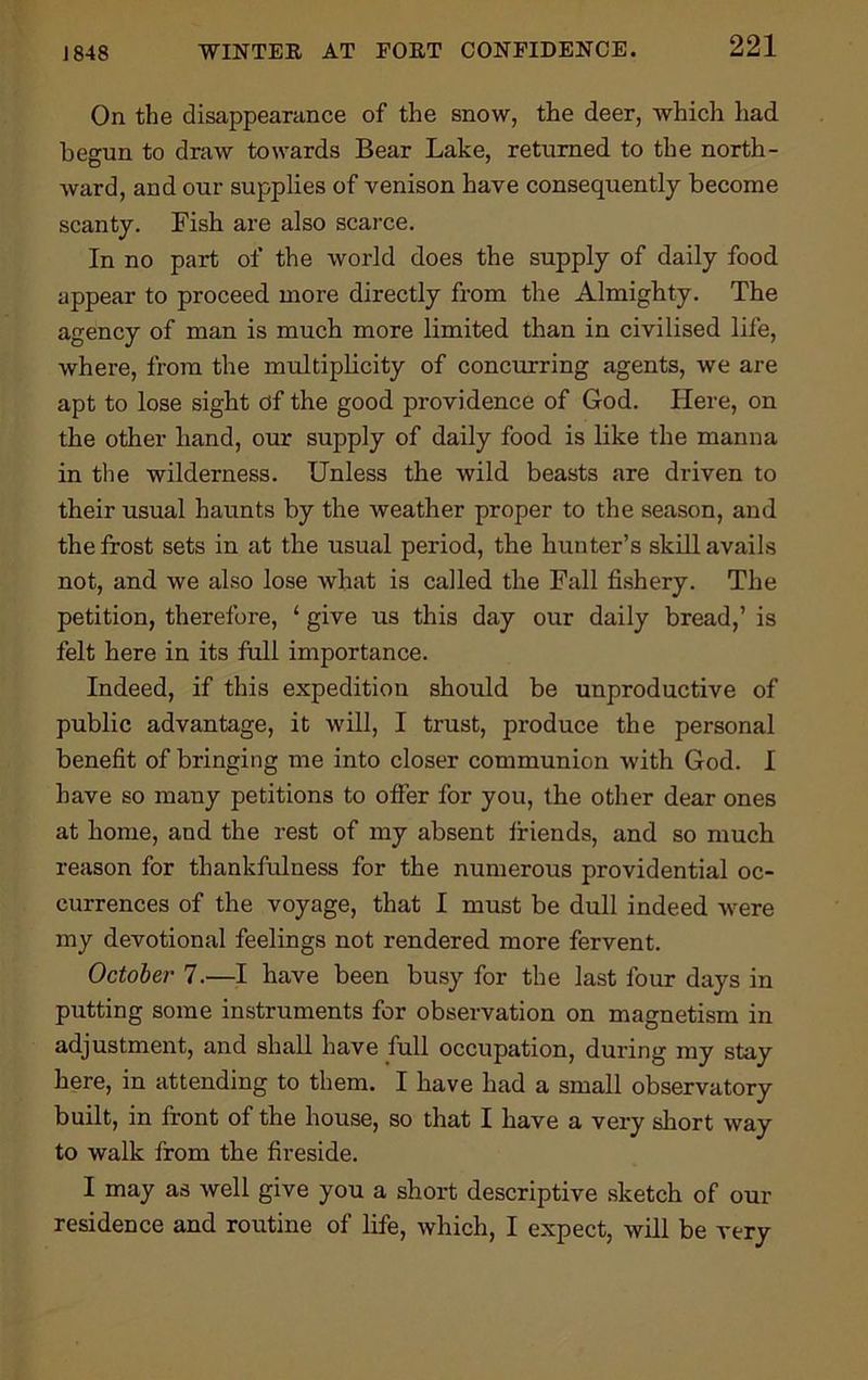 J 848 On the disappearance of the snow, the deer, which had begun to draw towards Bear Lake, returned to the north- ward, and our supplies of venison have consequently become scanty. Fish are also scarce. In no part of the world does the supply of daily food appear to proceed more directly from the Almighty. The agency of man is much more limited than in civilised life, where, from the multiplicity of concurring agents, we are apt to lose sight of the good providence of God. Here, on the other hand, our supply of daily food is like the manna in the wilderness. Unless the wild beasts are driven to their usual haunts by the weather proper to the season, and the frost sets in at the usual period, the hunter’s skill avails not, and we also lose what is called the Fall fishery. The petition, therefore, ‘ give us this day our daily bread,’ is felt here in its full importance. Indeed, if this expedition should be unproductive of public advantage, it will, I trust, produce the personal benefit of bringing me into closer communion with God. I have so many petitions to offer for you, the other dear ones at home, and the rest of my absent friends, and so much reason for thankfulness for the numerous providential oc- currences of the voyage, that I must be dull indeed were my devotional feelings not rendered more fervent. October 7.—I have been busy for the last four days in putting some instruments for observation on magnetism in adjustment, and shall have full occupation, during my stay here, in attending to them. I have had a small observatory built, in front of the house, so that I have a very short way to walk from the fireside. I may as well give you a short descriptive sketch of our residence and routine of life, which, I expect, will be very