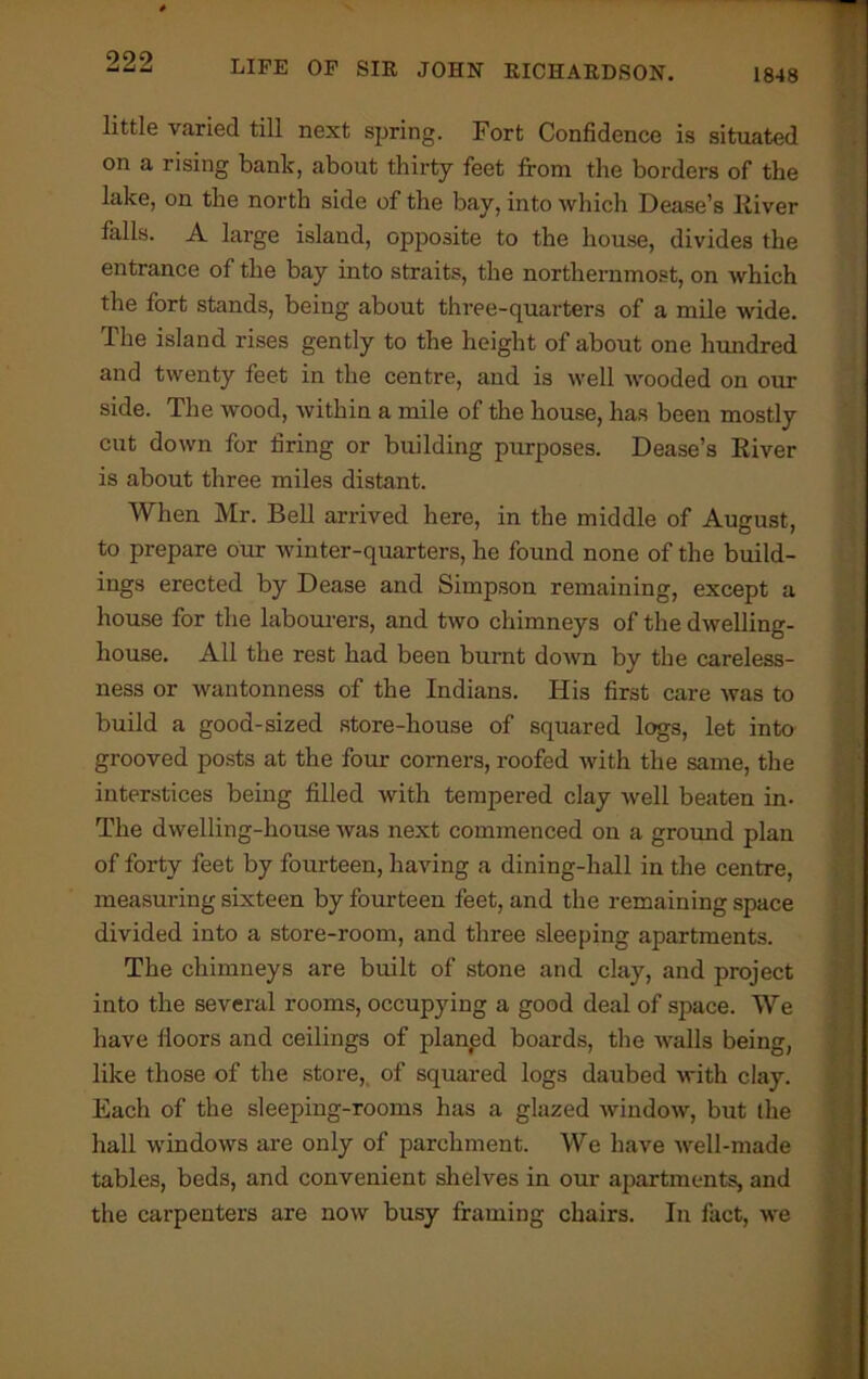 little varied till next spring. Fort Confidence is situated on a rising bank, about thirty feet from the borders of the lake, on the north side of the bay, into which Dease’s liiver falls. A large island, opposite to the house, divides the entrance of the bay into straits, the northernmost, on which the fort stands, being about three-quarters of a mile wide. The island rises gently to the height of about one hundred and twenty feet in the centre, and is well wooded on our side. The wood, within a mile of the house, has been mostly cut down for firing or building purposes. Dease’s River is about three miles distant. When Mr. Bell arrived here, in the middle of August, to prepare our winter-quarters, he found none of the build- ings erected by Dease and Simpson remaining, except a house for the labourers, and two chimneys of the dwelling- house. All the rest had been burnt down by the careless- ness or wantonness of the Indians. His first care was to build a good-sized store-house of squared logs, let into grooved posts at the four corners, roofed with the same, the interstices being filled with tempered clay well beaten in- The dwelling-house was next commenced on a ground plan of forty feet by fourteen, having a dining-hall in the centre, measuring sixteen by fourteen feet, and the remaining space divided into a store-room, and three sleeping apartments. The chimneys are built of stone and clay, and project into the several rooms, occupying a good deal of space. We have floors and ceilings of planfed boards, the walls being, like those of the store, of squared logs daubed with clay. Each of the sleeping-rooms has a glazed window, but the hall windows are only of parchment. We have well-made tables, beds, and convenient shelves in our apartments, and the carpenters are now busy framing chairs. In fact, we