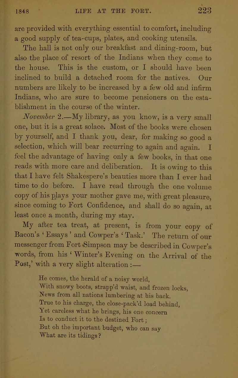 are provided with everything essential to comfort, including a good supply of tea-cups, plates, and cooking utensils. The hall is not only our breakfast and dining-room, but also the place of resort of the Indians when they come to the house. This is the custom, or I should have been inclined to build a detached room for the natives. Our numbers are likely to be increased by a few old and infirm Indians, who are sure to become pensioners on the esta- blishment in the course of the winter. November 2.—My library, as you know, is a very small one, but it is a great solace. Most of the books were chosen by yourself, and I thank you, dear, for making so good a selection, which will bear recurring to again and again. I feel the advantage of having only a few books, in that one reads with more care and deliberation. It is owing to this that I have felt Shakespere’s beauties more than I ever had time to do before. I have read through the one volume copy of his plays your mother gave me, with great pleasure, since coming to Fort Confidence, and shall do so again, at least once a month, during my stay. My after tea treat, at present, is from your copy of Bacon’s 1 Essays ’ and Cowper’s ‘ Task.’ The return of our messenger from Fort .Simpson may be described in Cowper’s words, from his ‘ Winter’s Evening on the Arrival of the Post,’ with a very slight alteration :— He comes, the herald of a noisy world, With snowy hoots, strapp’d waist, and frozen locks, News from all nations lumbering at his back. True to his charge, the close-pack’d load behind, Yet careless what he brings, his one concern Is to conduct it to the destined Fort; But oh the important budget, who can say What are its tidings ?