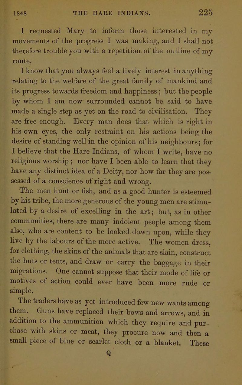 I requested Mary to inform those interested in my movements of the progress I was making, and I shall not therefore trouble you with a repetition of the outline of my route. I know that you always feel a lively interest in anything relating to the welfare of the great family of mankind and its progress towards freedom and happiness ; but the people by whom I am now surrounded cannot be said to have made a single step as yet on the road to civilisation. They are tree enough. Every man does that which is right in his own eyes, the only restraint on his actions being the desire of standing well in the opinion of his neighbours; for I believe that the Hare Indians, of whom I write, have no religious worship ; nor have I been able to learn that they have any distinct idea of a Deity, nor how far they are pos- sessed of a conscience of right and wrong. The men hunt or fish, and as a good hunter is esteemed by his tribe, the more generous of the young men are stimu- lated by a desire of excelling in the art; but, as in other communities, there are many indolent people among them also, Avho are content to be looked down upon, while they live by the labours of the more active. The women dress, for clothing, the skins of the animals that are slain, construct toe huts or tents, and draw or carry the baggage in their migrations. One cannot suppose that their mode of life or motives of action could ever have been more rude or simple. 1 he traders have as yet introduced few new wants among them. Guns have replaced their bows and arrows, and in addition to the ammunition which they require and pur- chase with skins or meat, they procure now and then a small piece of blue or scarlet cloth or a blanket. These Q