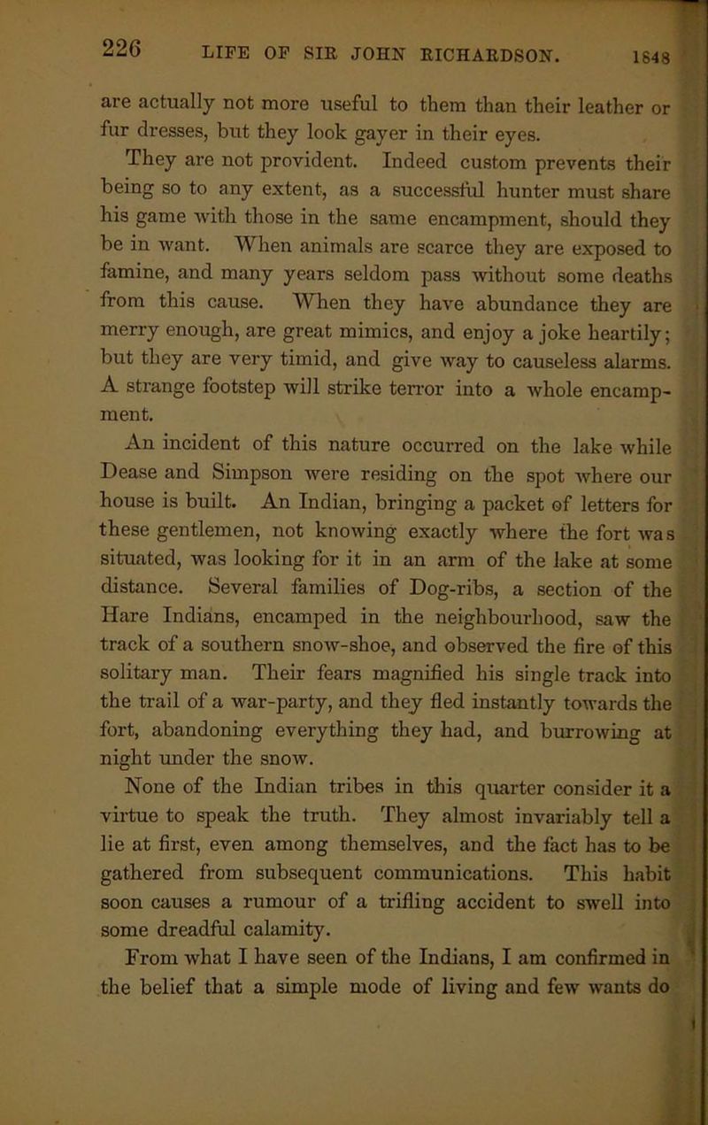 are actually not more useful to them than their leather or fur dresses, but they look gayer in their eyes. They are not provident. Indeed custom prevents their being so to any extent, as a successful hunter must share his game with those in the same encampment, should they be in want. When animals are scarce they are exposed to famine, and many years seldom pass without some deaths from this cause. When they have abundance they are merry enough, are great mimics, and enjoy a joke heartily; ; but they are very timid, and give way to causeless alarms. A strange footstep will strike tenor into a whole encamp- ment. An incident of this nature occurred on the lake while Dease and Simpson were residing on the spot where our house is built. An Indian, bringing a packet of letters for these gentlemen, not knowing exactly where the fort was situated, was looking for it in an arm of the lake at some distance. Several families of Dog-ribs, a section of the Hare Indians, encamped in the neighbourhood, saw the track of a southern snow-shoe, and observed the fire of this solitary man. Their fears magnified his single track into the trail of a war-party, and they fled instantly towards the fort, abandoning everything they had, and burrowing at night under the snow. None of the Indian tribes in this quarter consider it a virtue to speak the truth. They almost invariably tell a lie at first, even among themselves, and the fact has to be gathered from subsequent communications. This habit soon causes a rumour of a trifling accident to swell into some dreadful calamity. From what I have seen of the Indians, I am confirmed in the belief that a simple mode of living and few wants do