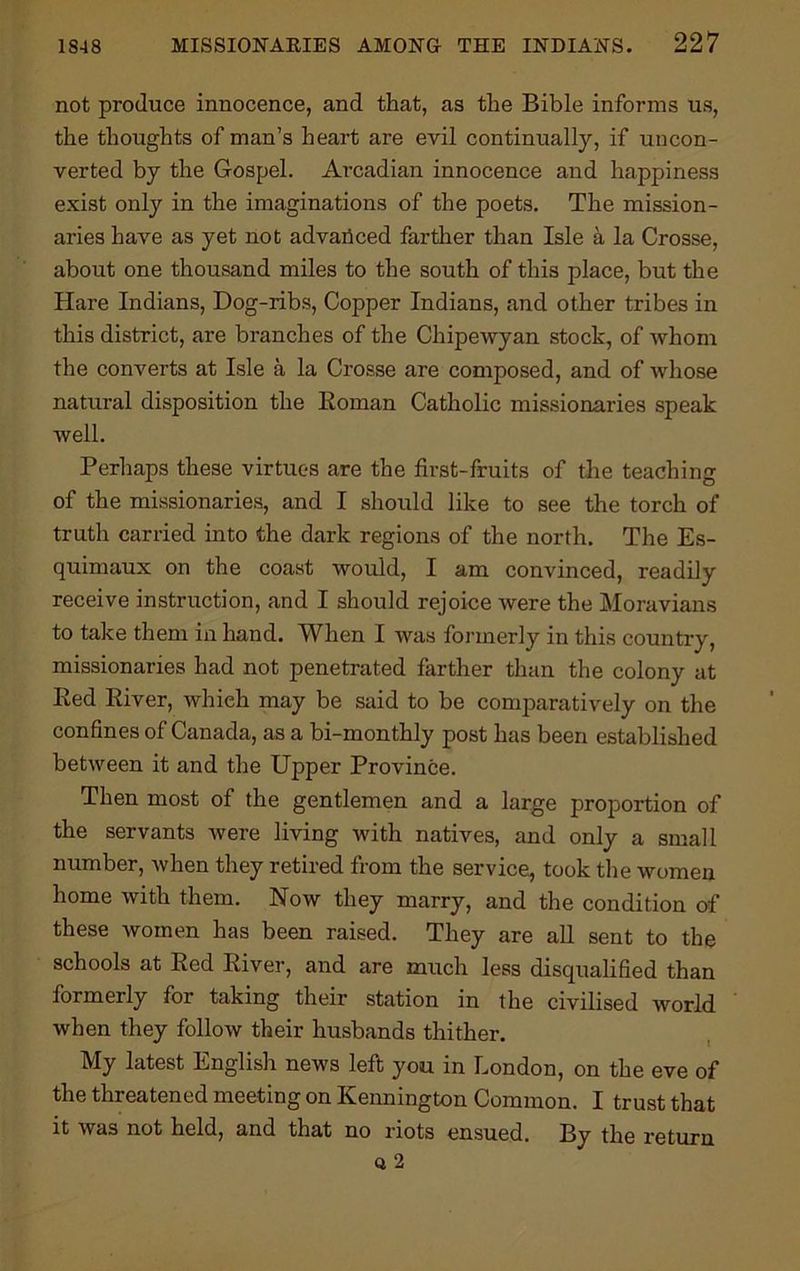 not produce innocence, and that, as the Bible informs us, the thoughts of man’s heart are evil continually, if uncon- verted by the Gospel. Arcadian innocence and happiness exist only in the imaginations of the poets. The mission- aries have as yet nod advanced farther than Isle a la Crosse, about one thousand miles to the south of this place, but the Hare Indians, Dog-ribs, Copper Indians, and other tribes in this district, are branches of the Chipewyan stock, of whom the converts at Isle a la Crosse are composed, and of whose natural disposition the Roman Catholic missionaries speak well. Perhaps these virtues are the first-fruits of the teaching of the missionaries, and I should like to see the torch of truth carried into the dark regions of the north. The Es- quimaux on the coast would, I am convinced, readily receive instruction, and I should rejoice were the Moravians to take them in hand. When I was formerly in this country, missionaries had not penetrated farther than the colony at Red River, which may be said to be comparatively on the confines of Canada, as a bi-monthly post has been established between it and the Upper Province. Then most of the gentlemen and a large proportion of the servants were living with natives, and only a small number, when they retired from the service, took the women home with them. Now they marry, and the condition of these women has been raised. They are all sent to the schools at Red River, and are much less disqualified than formerly for taking their station in the civilised world when they follow their husbands thither. My latest English news left you in London, on the eve of the threatened meeting on Kennington Common. I trust that it was not held, and that no riots ensued. By the return Q 2