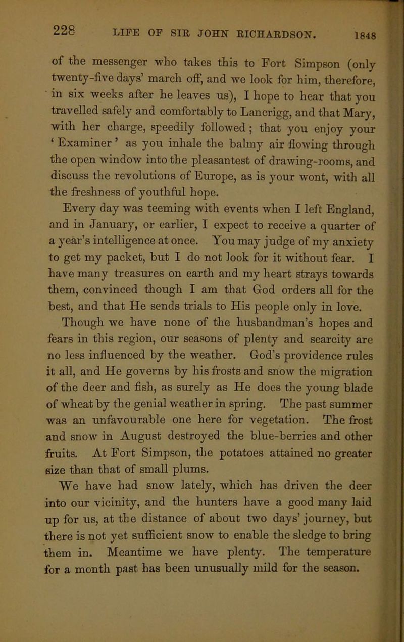 of the messenger who takes this to Fort Simpson (only twenty-five days’ march off, and we look for him, therefore, in six weeks after he leaves us), I hope to hear that you travelled safely and comfortably to Lancrigg, and that Mary, with her charge, speedily followed ; that you enjoy your ‘ Examiner ’ as you inhale the balmy air flowing through the open window into the pleasantest of drawing-rooms, and discuss the revolutions of Europe, as is your wont, with all the freshness of youthful hope. Every day was teeming with events when I left England, and in January, or earlier, I expect to receive a quarter of a year’s intelligence at once. You may judge of my anxiety to get my packet, but I do not look for it without fear. I have many treasures on earth and my heart strays towards them, convinced though I am that God orders all for the best, and that He sends trials to His people only in love. Though we have none of the husbandman’s hopes and fears in this region, our seasons of plenty and scarcity are no less influenced by the weather. God’s providence rules it all, and He governs by his frosts and snow the migration of the deer and fish, as surely as He does the young blade of wheat by the genial weather in spring. The past summer was an unfavourable one here for vegetation. The frost and snow in August destroyed the blue-berries and other fruits. At Fort Simpson, the potatoes attained no greater size than that of small plums. We have had snow latety, which has driven the deer into our vicinity, and the hunters have a good many laid up for us, at the distance of about two days’journey, but there is not yet sufficient snow to enable the sledge to bring them in. Meantime we have plenty. The temperature for a month past has been unusually mild for the season.