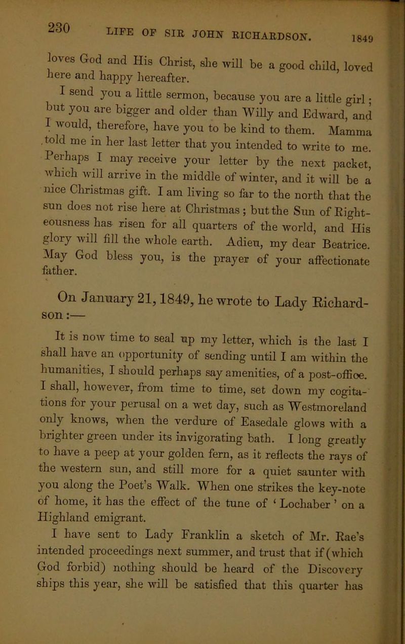 loves God and His Christ, she will be a good child, loved here and happy hereafter. I send you a little sermon, because you are a little girl; but you are bigger and older than Willy and Edward, and I would, therefore, have you to be kind to them. Mamma .told me in her last letter that you intended to write to me. Perhaps I may receive your letter by the next packet, which will arrive in the middle of winter, and it will be a nice Christmas gift. I am living so far to the north that the sun does not rise here at Christmas; but the Sim of Eight- eousness has risen for all quarters of the world, and His glory will fill the whole earth. Adieu, my dear Beatrice. May God bless you, is the prayer of your affectionate father. On January 21,1849, lie wrote to Lady Richard- son :— It is now time to seal up my letter, which is the last I shall have an opportunity of sending until I am within the humanities, I should perhaps say amenities, of a post-office. I shall, however, from time to time, set down my cogita- tions for your perusal on a wet day, such as Westmoreland only knows, when the verdure of Easedale glows with a brighter green under its invigorating bath. I long greatly to have a peep at your golden fern, as it reflects the rays of the western sun, and still more for a quiet saunter with you along the Poet’s Walk. When one strikes the key-note of home, it has the effect of the tune of ‘ Lochaber ’ on a Highland emigrant. I have sent to Lady Franklin a sketch of Mr. Eae’s intended proceedings next summer, and trust that if (which God forbid) nothing should be heard of the Discovery ships this year, she will be satisfied that this quarter has