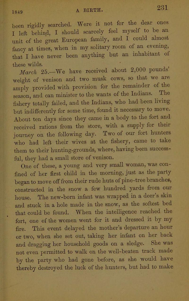 1849 A BIRTH. been rigidly searched. Were it not for the dear ones I left behind, I should scarcely feel myself to be an unit of the great European family, and I could almost fancy at times, when in my solitary room of an evening, that I have never been anything but an inhabitant of these wilds. ' } March 25.—We have received about 2,000 pounds’ weight of venison and two musk cows, so that we are amply provided with provision for the remainder of the season, and can minister to the wants of the Indians. The fishery totally failed, and the Indians, who had been living but indifferently for some time, found it necessary to move. About ten days since they came in a body to the fort and received rations from the store, with a supply for their journey on the following day. Two of our fort hunters who had left their wives at the fishery, came to take them to their hunting-grounds, where, having been success- ful, they had a small store of venison. One of these, a young and very small woman, was con- fined of her first child in the morning, just as the party began to move off from their rude huts ol pine-tree branches, constructed in the snow a few hundred yards from our house. The new-born infant was wrapped in a deer’s skin and stuck in a hole made in the snow, as the softest bed that could be found. When the intelligence reached the fort, one of the women went for it and dressed it by my fire. This event delayed the mother’s departure an hour or two, when she set out, taking her infant on her back and dragging her household goods on a sledge. She was not even permitted to walk on the well-beaten track made by the party who had gone before, as she would have thereby destroyed the luck of the hunters, but had to make