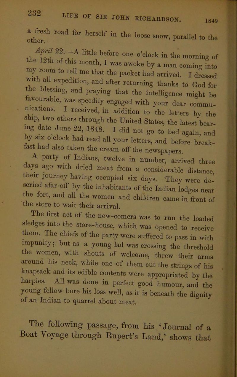 LIFE of SIR JOHN RICHARDSON. 1849 other11 r°ad fOT hGrSelf ^ thG l00Se snow> Parallel to the tl Ll ~r'7A m 6 bef01'e °ne °’Cl°ck in the truing of 12 th of this month, I was awoke by a man coming into my 100m to tell me that the packet had arrived. I dressed with all expedition, and after returning thanks to God for ie blessing, and praying that the intelligence might be favourable, was speedily engaged with your dear commu- nications. I received, in addition to the letters by the ship two others through the United States, the latest bear- ing date June 22, 1848. I did not go to bed again, and iy six o clock had read all your letters, and before break- fast had also taken the cream off the newspapers. A party of Indians, twelve in number, arrived three days ago with dried meat from a considerable distance their journey having occupied six days. They were de- scried afar off by the inhabitants of the Indian lodges near t ie fort, and all the women and children came in front of the store to wait their arrival. T ie first act of the new-comers was to run the loaded sledges into the store-house, which was opened to receive them. The chiefs of the party were suffered to pass in with impunity; but as a young lad was crossing the threshold the women, with shouts of welcome, threw their arms around his neck, while one of them cut the strings of his knapsack and its edible contents were appropriated by the harpies. All was done in perfect good humour, and the young fellow bore his loss well, as it is beneath the dignity of an Indian to quarrel about meat. The following passage, from his £ Journal of a Boat Voyage through Rupert’s Land,5 shows that