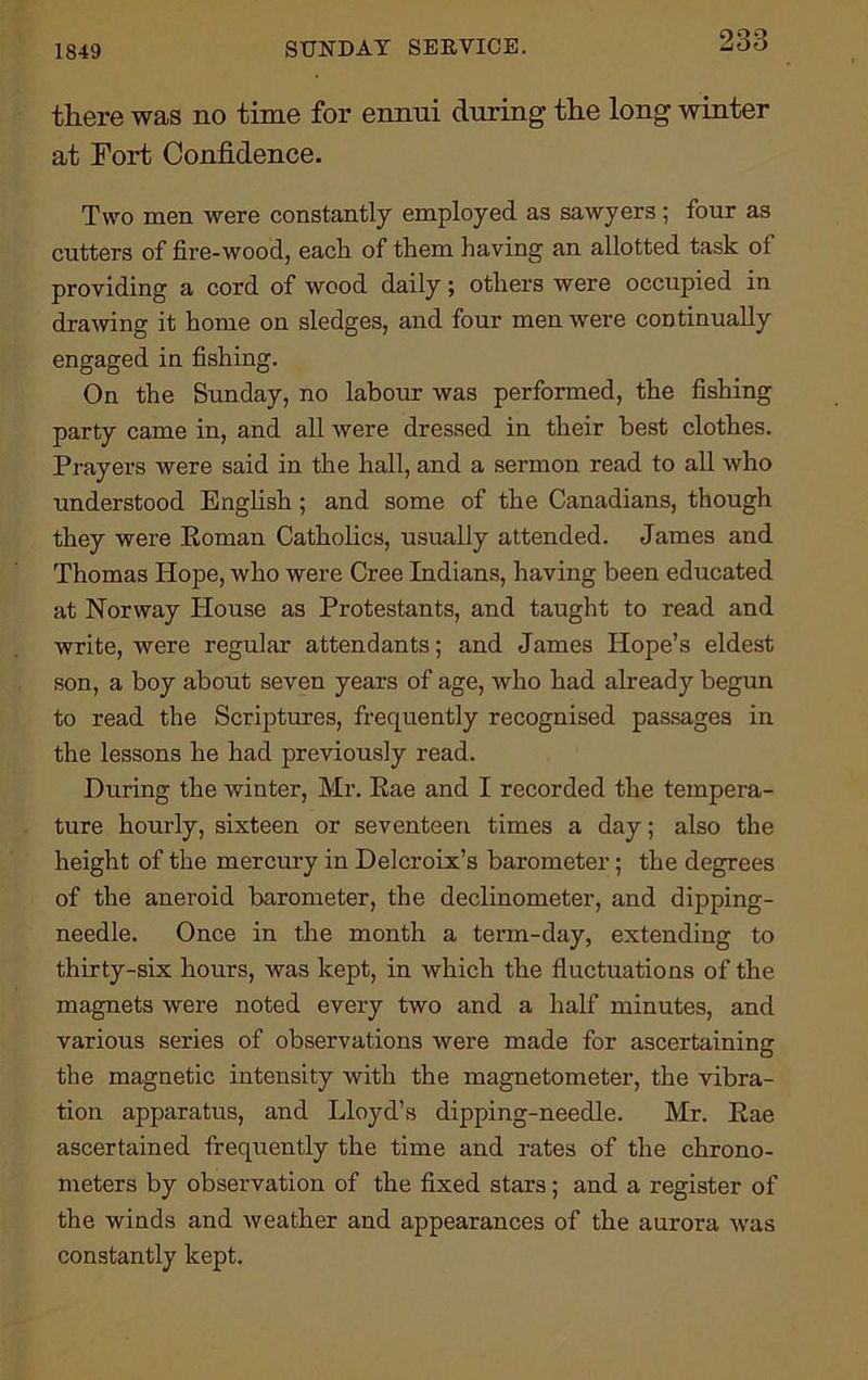 1849 SUNDAY SERVICE. there was no time for ennui during the long winter at Fort Confidence. Two men were constantly employed as sawyers; four as cutters of fire-wood, each of them having an allotted task ot providing a cord of wood daily; others were occupied in drawing it home on sledges, and four men were continually engaged in fishing. On the Sunday, no labour was performed, the fishing party came in, and all were dressed in their best clothes. Prayers were said in the hall, and a sermon read to all who understood English ; and some of the Canadians, though they were Roman Catholics, usually attended. James and Thomas Hope, who were Cree Indians, having been educated at Norway House as Protestants, and taught to read and write, were regular attendants; and James Hope’s eldest son, a boy about seven years of age, who had already begun to read the Scriptures, frequently recognised passages in the lessons he had previously read. During the winter, Mr. Rae and I recorded the tempera- ture hourly, sixteen or seventeen times a day; also the height of the mercury in Delcroix’s barometer; the degrees of the aneroid barometer, the declinometer, and dipping- needle. Once in the month a term-day, extending to thirty-six hours, was kept, in which the fluctuations of the magnets were noted every two and a half minutes, and various series of observations were made for ascertaining the magnetic intensity with the magnetometer, the vibra- tion apparatus, and Lloyd’s dipping-needle. Mr. Rae ascertained frequently the time and rates of the chrono- meters by observation of the fixed stars; and a register of the winds and weather and appearances of the aurora was constantly kept.