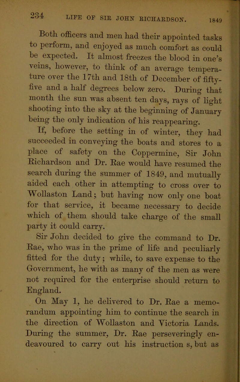 1849 Both officers and men had their appointed tasks to perform, and enjoyed as much comfort as could be. expected. It almost freezes the blood in one’s veins, however, to think of an average tempera- tuie over the 1/th and 18th of December of fifty- five and a half degrees below zero. During that month the sun was absent ten days, rays of light shooting into the sky at the beginning of January being the only indication of his reappearing. If, before the setting in of winter, they had succeeded in conveying the boats and stores to a place of safety on the Coppermine, Sir John Richardson and Dr. Rae would have resumed the search during the summer of 1849, and mutually aided each other in attempting to cross over to Wollaston Land; but having now only one boat for that service, it became necessary to decide which of them should take charge of the small party it could cany. Sir John decided to give the command to Dr. Rae, who was in the prime of life and peculiarly fitted for the duty; while, to save expense to the Government, he with as many of the men as were not required for the enterprise should return to England. On May 1, he delivered to Dr. Rae a memo- randum appointing him to continue the search in the direction of Wollaston and Victoria Lands. During the summer, Dr. Rae perseveringly en- deavoured to carry out his instruction s, but as