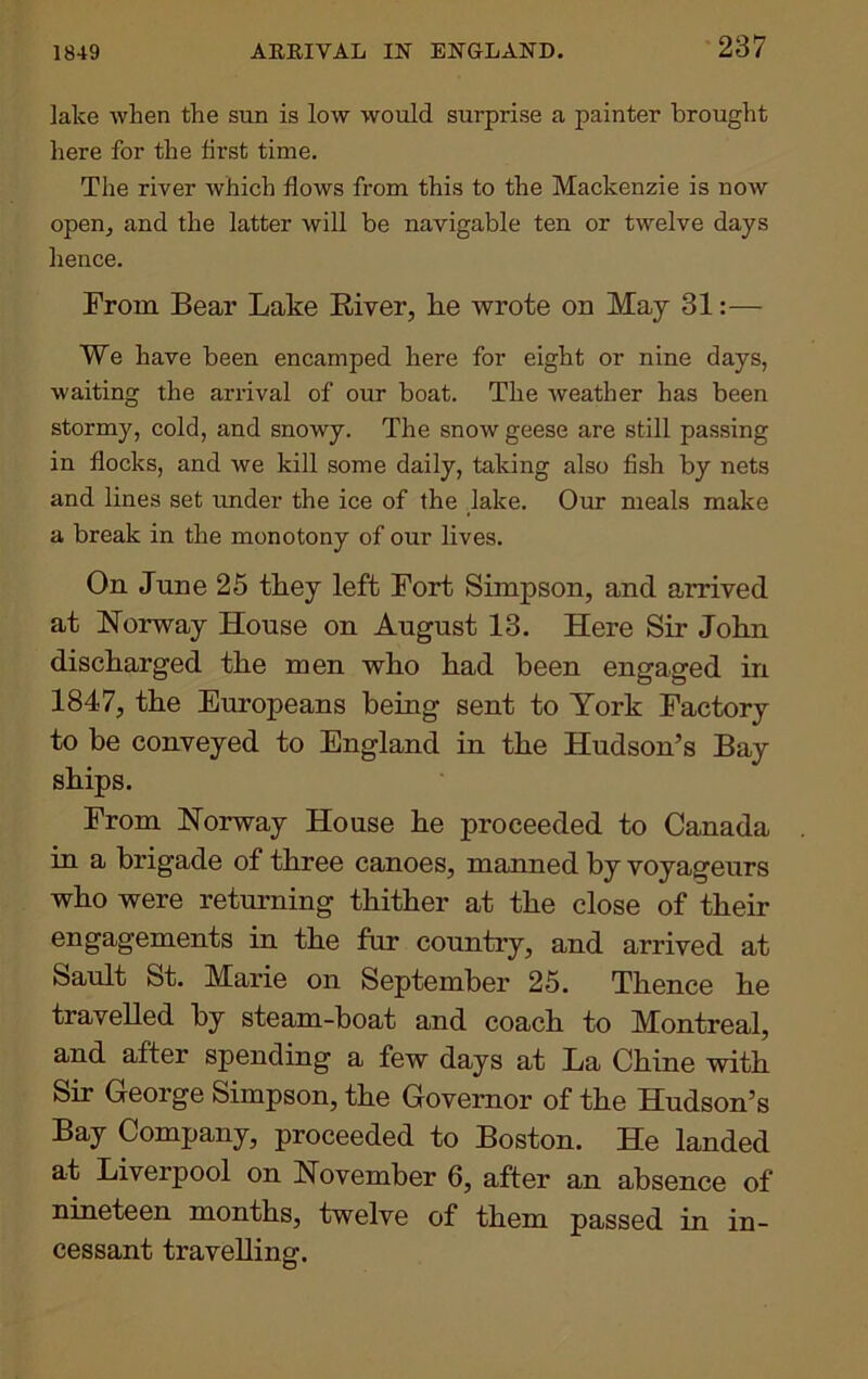 1849 lake when the sun is low would surprise a painter brought here for the first time. The river which flows from this to the Mackenzie is now open., and the latter will be navigable ten or twelve days hence. From Bear Lake River, he wrote on May 31:— We have been encamped here for eight or nine days, ■waiting the arrival of our boat. The weather has been stormy, cold, and snowy. The snow geese are still passing in flocks, and we kill some daily, taking also fish by nets and lines set under the ice of the lake. Our meals make a break in the monotony of our lives. On June 25 they left Fort Simpson, and arrived at Norway House on August 13. Here Sir John discharged the men who had been engaged in 1847, the Europeans being sent to York Factory to be conveyed to England in the Hudson’s Bay ships. From Norway House he proceeded to Canada in a brigade of three canoes, manned by voyageurs who were returning thither at the close of their engagements in the fur country, and arrived at Sault St. Marie on September 25. Thence he travelled by steam-boat and coach to Montreal, and after spending a few days at La Chine with Sir George Simpson, the Governor of the Hudson’s Bay Company, proceeded to Boston. He landed at Liverpool on November 6, after an absence of nineteen months, twelve of them passed in in- cessant travelling.