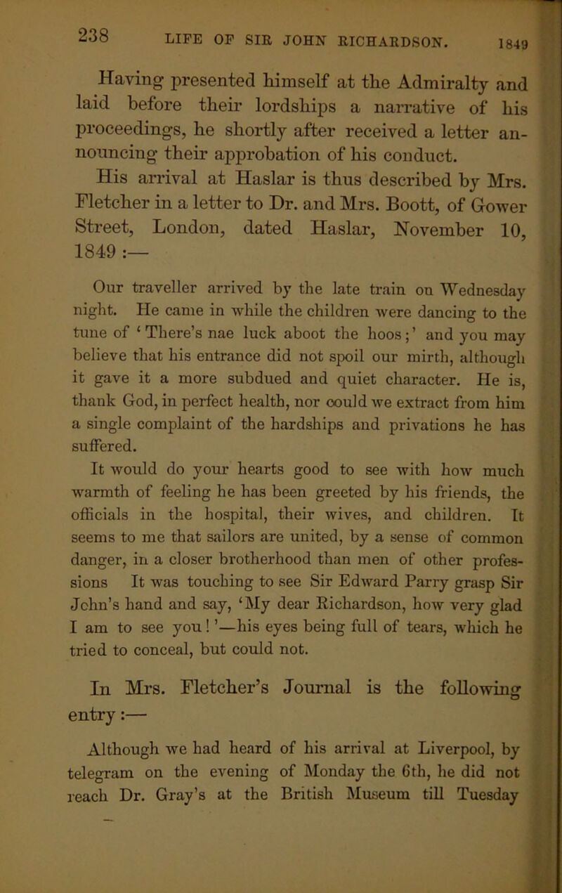 1849 Having presented himself at the Admiralty and laid before their lordships a narrative of his proceedings, he shortly after received a letter an- nouncing their approbation of his conduct. His arrival at Haslar is thus described by Mrs. Fletcher in a letter to Dr. and Mrs. Boott, of Gower Street, London, dated Haslar, November 10, 1849 :— Our traveller arrived by the late train on Wednesday night. He came in while the children were dancing to the tune of ‘ There’s nae luck aboot the hoos ; ’ and you may believe that his entrance did not spoil our mirth, although it gave it a more subdued and quiet character. He is, thank God, in perfect health, nor could we extract from him a single complaint of the hardships and privations he has suffered. It would do your hearts good to see with how much warmth of feeling he has been greeted by his friends, the officials in the hospital, their wives, and children. It seems to me that sailors are united, by a sense of common danger, in a closer brotherhood than men of other profes- sions It was touching to see Sir Edward Parry grasp Sir John’s hand and say, ‘My dear Kicliardson, how very glad I am to see you ! ’—his eyes being full of tears, which he tried to conceal, but could not. In Mrs. Fletcher’s Journal is the following: entry:— Although we had heard of his arrival at Liverpool, by telegram on the evening of Monday the 6th, he did not reach Dr. Gray’s at the British Museum till Tuesday