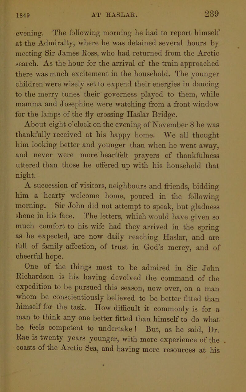 1849 evening. The following morning he had to report himself at the Admiralty, Avhere he was detained several hours by meeting Sir James Eoss, who had returned from the Arctic search. As the hour for the arrival of the train approached there was much excitement in the household. The younger children were wisely set to expend their energies in dancing to the merry tunes their governess played to them, while mamma and Josephine were watching from a front window for the lamps of the fly crossing Haslar Bridge. About eight o’clock on the evening of November 8 he was thankfully received at his happy home. We all thought him looking better and younger than when he went away, and never were more heartfelt prayers of thankfulness uttered than those he offered up with his household that night. A succession of visitors, neighbours and friends, bidding him a hearty welcome home, poured in the following morning. Sir John did not attempt to speak, but gladness shone in his face. The letters, which would have given so much comfort to his wife had they arrived in the spring as he expected, are now daily reaching Haslar, and are full of family affection, of trust in God’s mercy, and of cheerful hope. One of the things most to be admired in Sir John Richardson is his having devolved the command of the expedition to be pursued this season, now over, on a man whom be conscientiously believed to be better fitted than himself for the task. How difficult it commonly is for a man to think any one better fitted than himself to do what he feels competent to undertake ! But, as he said, Dr. Rae is twenty years younger, with more experience of the . coasts of the Arctic Sea, and having more resources at his