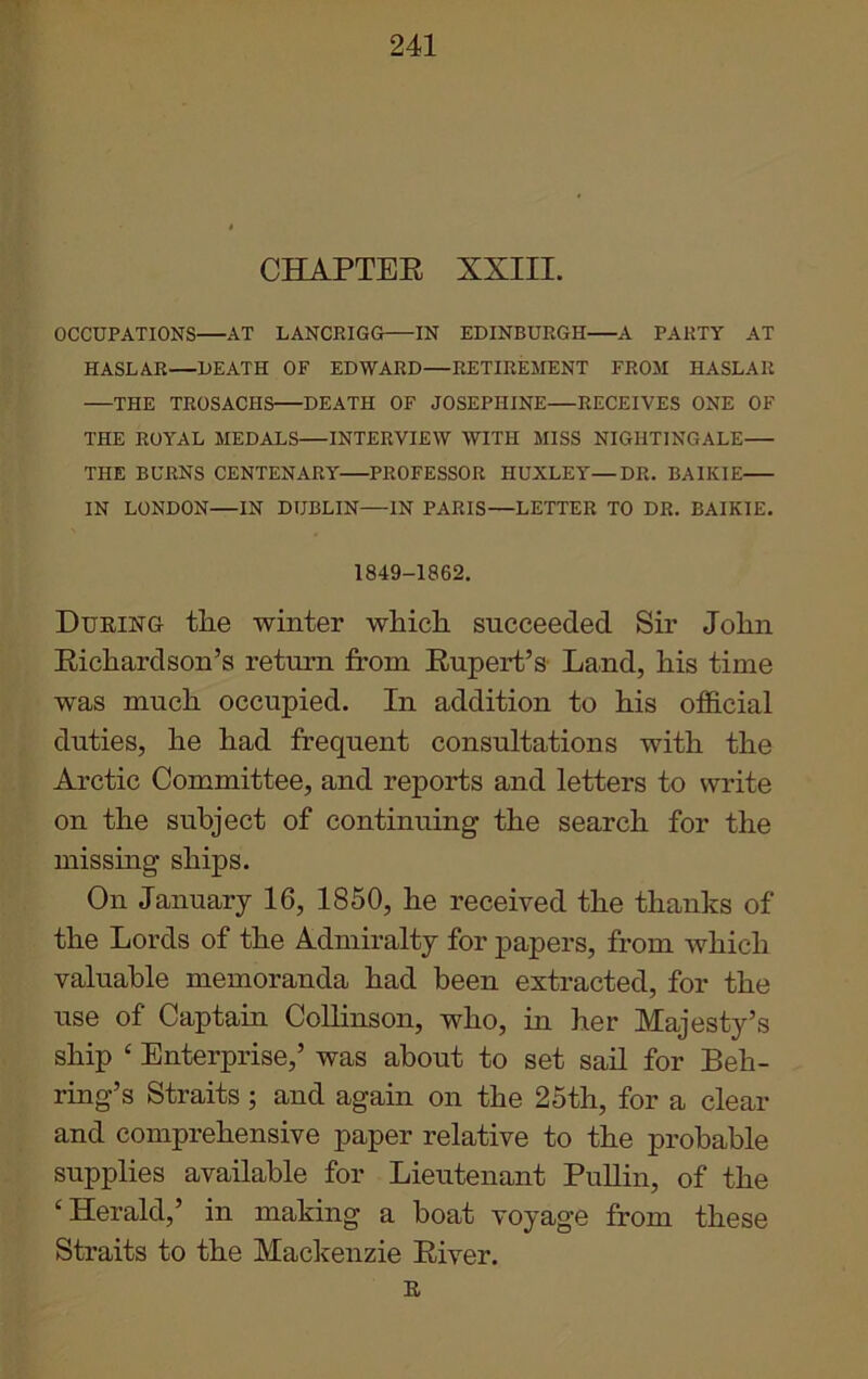 CHAPTER XXIII. OCCUPATIONS AT LANCRIGG IN EDINBURGH A PARTY AT HASLAR—DEATH OF EDWARD—RETIREMENT FROM HASLAR THE TROSACHS DEATH OF JOSEPHINE—RECEIVES ONE OF THE ROYAL MEDALS—INTERVIEW WITH MISS NIGHTINGALE THE BURNS CENTENARY PROFESSOR HUXLEY—DR. BAIKIE IN LONDON—IN DUBLIN—IN PARIS—LETTER TO DR. BAIKIE. 1849-1862. During tlie winter which succeeded Sir John Richardson’s return from Rupert’s Land, his time was much occupied. In addition to his official duties, he had frequent consultations with the Arctic Committee, and reports and letters to write on the subject of continuing the search for the missing ships. On January 16, 1850, he received the thanks of the Lords of the Admiralty for papers, from which valuable memoranda had been extracted, for the use of Captain Collinson, who, in her Majesty’s ship ‘ Enterprise,’ was about to set sail for Beh- ring’s Straits ; and again on the 25th, for a clear and comprehensive paper relative to the probable supplies available for Lieutenant Pullin, of the ‘Herald,’ in making a boat voyage from these Straits to the Mackenzie River. R