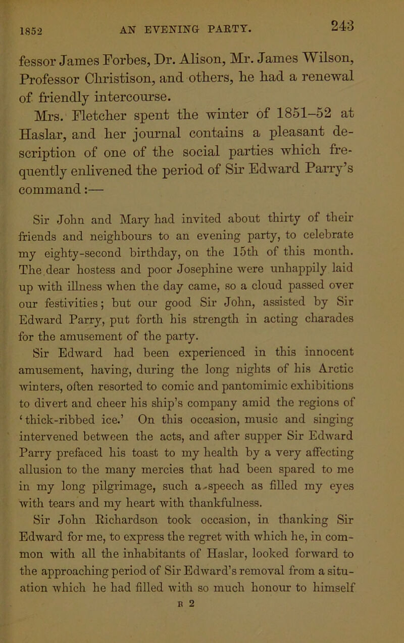 1852 AN EVENING PARTY. fessor James Forbes, Dr. Alison, Mr. James Wilson, Professor Cliristison, and others, be bad a renewal of friendly intercourse. Mrs. Fletcber spent tbe winter of 1851-52 at Haslar, and ber journal contains a pleasant de- scription of one of tbe social parties wbicb fre- quently enlivened tbe period of Sir Edward Parry’s command:— Sir John and Mary had invited about thirty of their friends and neighbours to an evening party, to celebrate my eighty-second birthday, on the 15th of this month. The . dear hostess and poor Josephine were unhappily laid up with illness when the day came, so a cloud passed over our festivities; but our good Sir John, assisted by Sir Edward Parry, put forth his strength in acting charades for the amusement of the party. Sir Edward had been experienced in this innocent amusement, having, during the long nights of his Arctic ■winters, often resorted to comic and pantomimic exhibitions to divert and cheer his ship’s company amid the regions of ‘thick-ribbed ice.’ On this occasion, music and singing intervened between the acts, and after supper Sir Edward Parry prefaced his toast to my health by a very affecting allusion to the many mercies that had been spared to me in my long pilgrimage, such a.-speech as filled my eyes with tears and my heart with thankfulness. Sir John Richardson took occasion, in thanking Sir Edward for me, to express the regret with which he, in com- mon with all the inhabitants of Haslar, looked forward to the approaching period of Sir Edward’s removal from a situ- ation Avhich he had filled with so much honour to himself