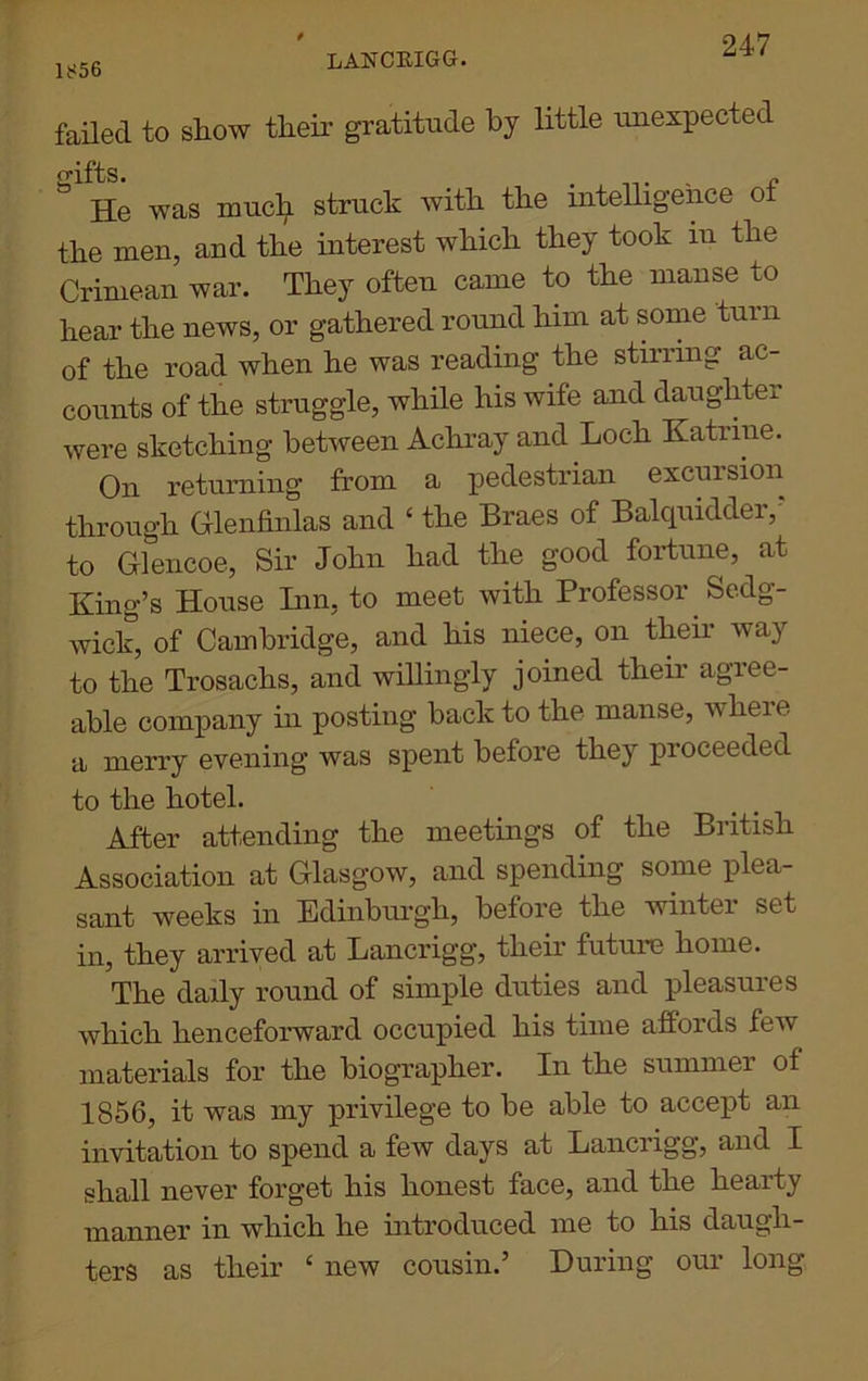 1856 LANCRIGG. failed to show their gratitude by little unexpected igifts. e He was much struck with the intelligence ot the men, and the interest which they took m the Crimean war. They often came to the manse to hear the news, or gathered round him at some turn of the road when he was reading the stirring ac- counts of the struggle, while his wife and daughter were sketching between Achray and Loch Katrine. On returning from a pedestrian excursion through Glenfinlas and ‘ the Braes of Balquidder,' to Glencoe, Sir John had the good fortune, at King’s House Inn, to meet with Professor Sedg- wick, of Cambridge, and his niece, on them way to the Trosachs, and willingly joined their agiee- able company in posting back to the manse, where a merry evening was spent before they proceeded to the hotel. After attending the meetings of the British Association at Glasgow, and spending some plea- sant weeks in Edinburgh, before the winter set in, they arrived at Lancrigg, their future home. The daily round of simple duties and pleasures which henceforward occupied his time affords few materials for the biographer. In the summer of 1856, it was my privilege to be able to accept an invitation to spend a few days at Lanciigg, and I shall never forget his honest face, and the hearty manner in which he introduced me to his daugh- ters as their ‘ new cousin.’ During our long