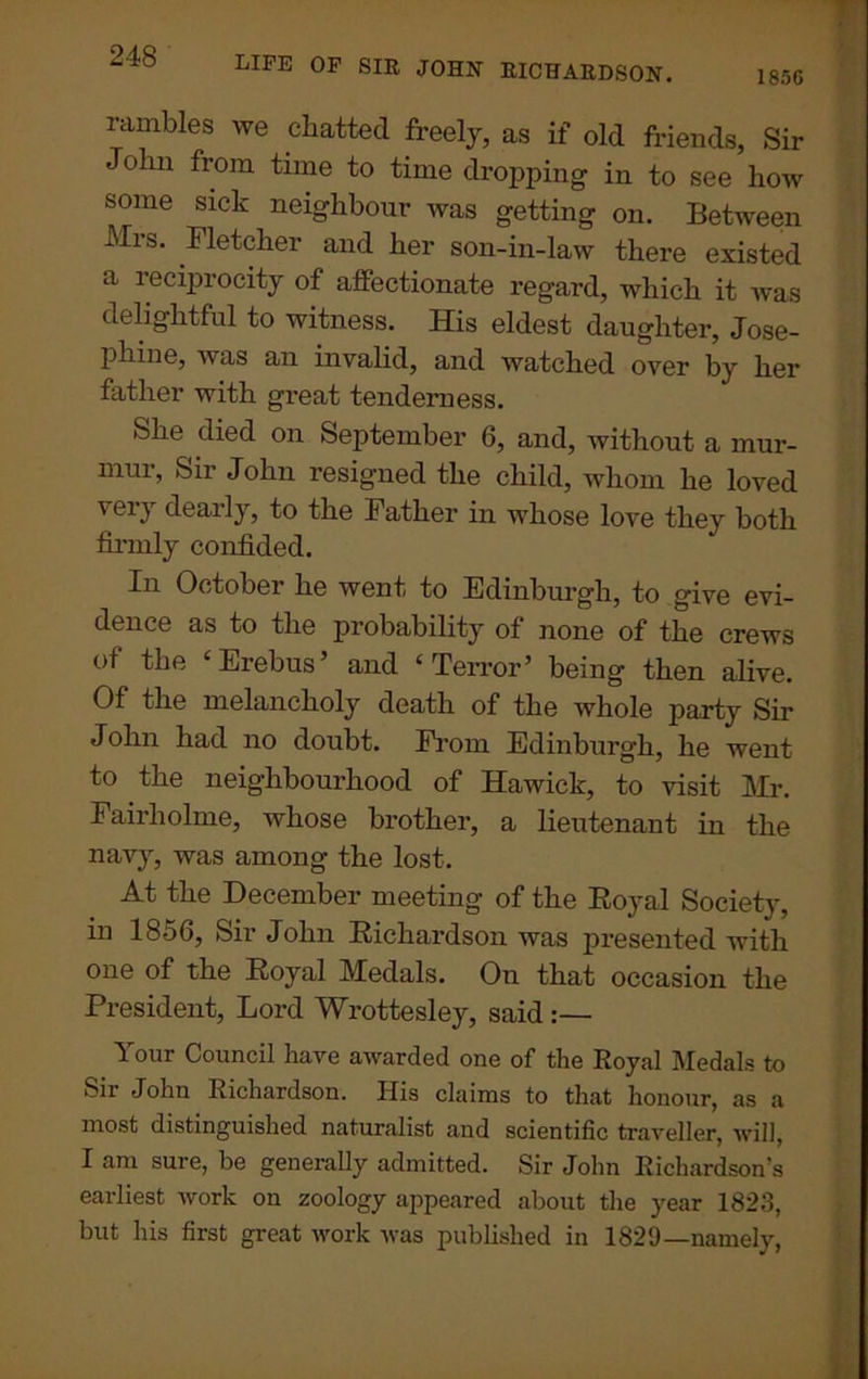 185C LIFE OF SIE JOHN BICHAEDSON. rambles we chatted freely, as if old friends, Sir John from time to time dropping in to see how some sick neighbour was getting on. Between Mrs. Fletcher and her son-in-law there existed a reciprocity of affectionate regard, which it was delightful to witness. His eldest daughter, Jose- phine, was an invalid, and watched over by her father with great tenderness. She died on September 6, and, without a mur- mur, Sir John resigned the child, whom he loved very dearly, to the Father in whose love they both firmly confided. In October he went to Edinburgh, to give evi- dence as to the probability of none of the crews of the ‘Erebus’ and ‘Terror’ being then alive. Of the melancholy death of the whole party Sir John had no doubt. From Edinburgh, he went to the neighbourhood of Hawick, to visit Mr. Fairholme, whose brother, a lieutenant in the navy, was among the lost. At the December meeting of the Royal Society, in 1856, Sir John Richardson was presented with one of the Royal Medals. On that occasion the President, Lord Wrottesley, said :— Your Council have awarded one of the Royal Medals to Sir John Richardson. IJis claims to that honour, as a most distinguished naturalist and scientific traveller, will, I am sure, be generally admitted. Sir John Richardson’s earliest work on zoology appeared about the year 1823, but his first great work was published in 1829—namely,