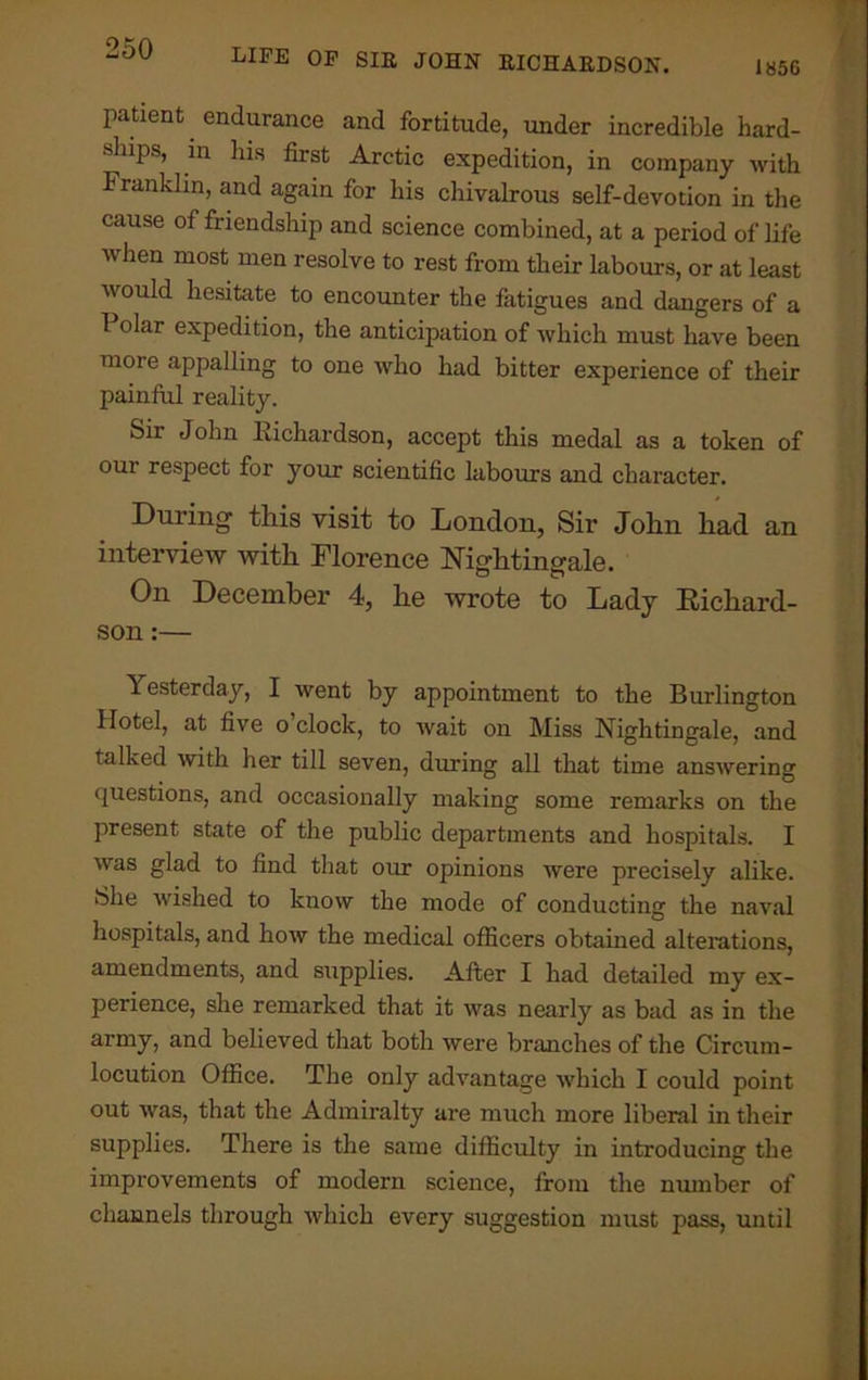 I85G patient endurance and fortitude, under incredible hard- ships, in his first Arctic expedition, in company with Franklin, and again for his chivalrous self-devotion in the cause of friendship and science combined, at a period of life when most men resolve to rest from their labours, or at least would hesitate to encounter the fatigues and dangers of a I olar expedition, the anticipation of which must have been more appalling to one who had bitter experience of their painful reality. Sir John Kichardson, accept this medal as a token of our respect for your scientific labours and character. During this visit to London, Sir John had an interview with Florence Nightingale. On December 4, he wrote to Lady Richard- son :— Yesterday, I went by appointment to the Burlington Hotel, at five o clock, to wait on Miss Nightingale, and talked with her till seven, during all that time answering questions, and occasionally making some remarks on the present state of the public departments and hospitals. I was glad to find that our opinions were precisely alike. iSlie wished to know the mode of conducting the naval hospitals, and how the medical officers obtained alterations, amendments, and supplies. After I had detailed my ex- perience, she remarked that it was nearly as bad as in the army, and believed that both were branches of the Circum- locution Office. The only advantage which I could point out was, that the Admiralty are much more liberal in their supplies. There is the same difficulty in introducing the improvements of modern science, from the number of channels through which every suggestion must pass, until