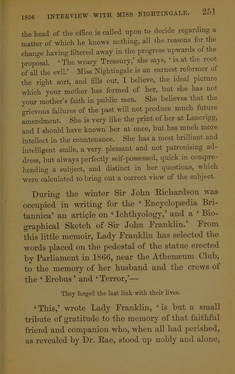 the head of the office is called upon to decide regarding a matter of which he knows nothing, all the reasons for the change having filtered away in the progress upwards of the proposal. ‘ The weary Treasury,’ she says, ‘ is at the root of all the evil.’ Miss Nightingale is an earnest reformer of the right sort, and fills out, 1 believe, the ideal picture which your mother has formed of her, but she has not your mother’s faith in public men. She believes that the grievous failures of the past will not produce much future amendment. She is very like the print of her at Lancrigg, and I should have known her at once, but has much more intellect in the countenance. She has a most brilliant and intelligent smile, a very pleasant and not patronising ad- dress, but always perfectly self-possessed, quick in compre- hending a subject, and distinct in her questions, which were calculated to bring out a correct view of the subject. During thie winter Sir Jolin B.icliardson was occupied in writing for the £ Encyclopaedia Bri- tannica’ an article on ‘ Ichthyology/ and a ‘ Bio- graphical Sketch of Sir John Eranklin. Eiom this little memoir, Lady Eranklin has selected the words placed on the pedestal of the statue erected by Parliament in 1866, near the Athenaeum Club, to the memory of her husband and the crews of the £ Erebus ’ and £ Terror/— They forged the last link with their lives. £ This/ wrote Lady Franklin, £ is but a small tribute of gratitude to the memory of that faithful friend and companion who, when all had perished, as revealed by Dr. Eae, stood up nobly and alone,