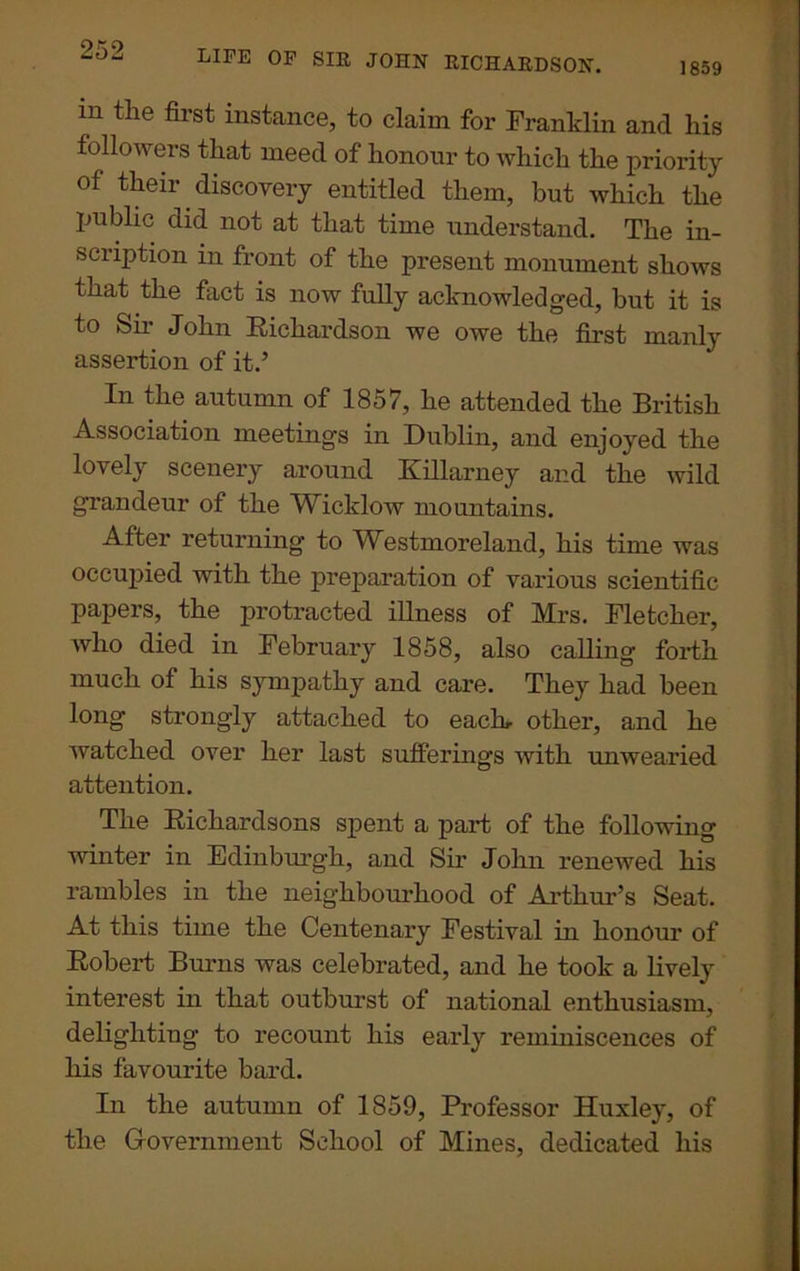 1859 LIFE OF SIR JOHN RICHARDSON. in the first instance, to claim for Franklin and his followers that meed of honour to which the priority of their discovery entitled them, but which the public did not at that time understand. The in- scription in front of the present monument shows that the fact is now fully acknowledged, but it is to Sir John Richardson we owe the first manly assertion of it.’ In the autumn of 1857, he attended the British Association meetings in Dublin, and enjoyed the lovely scenery around Killarney and the wild grandeur of the Wicklow mountains. After returning to Westmoreland, his time was occupied with the preparation of various scientific papers, the protracted illness of Mrs. Fletcher, who died in February 1858, also calling forth much of his sympathy and care. They had been long strongly attached to each- other, and he watched over her last sufferings with unwearied attention. The Richardsons spent a part of the following winter in Edinburgh, and Sir John renewed his rambles in the neighbourhood of Arthur’s Seat. At this time the Centenary Festival in honour of Robert Burns was celebrated, and he took a lively interest in that outburst of national enthusiasm, delighting to recount his early reminiscences of his favourite bard. In the autumn of 1859, Professor Huxley, of the Government School of Mines, dedicated his
