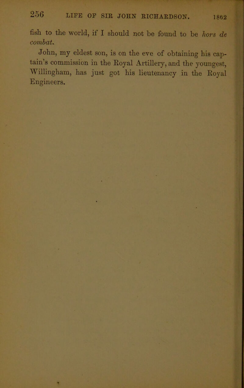 fish to the world, if I should not be found to be liors de combat. John, my eldest son, is on the eve of obtaining his cap- tain’s commission in the Royal Artillery, and the youngest, Willingham, has just got his lieutenancy in the Royal Engineers.
