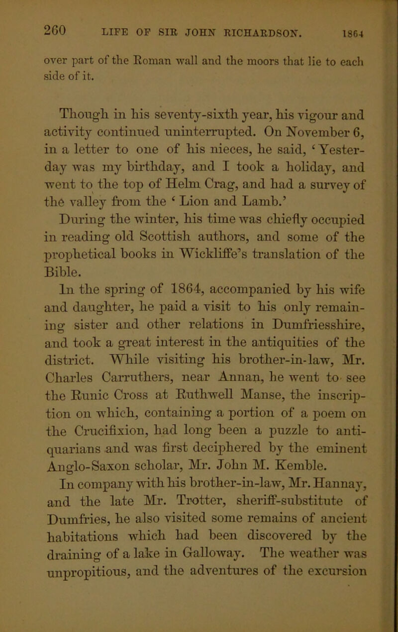 2G0 over part of the Roman wall and the moors that lie to each side of it. Though in his seventy-sixth year, his vigour and activity continued uninterrupted. On November 6, in a letter to one of his nieces, he said, ‘Yester- day was my birthday, and I took a holiday, and went to the top of Helm Crag, and had a survey of the valley from the ‘ Lion and Lamb.’ During the winter, his time was chiefly occupied in reading old Scottish authors, and some of the prophetical books in Wickliffe’s translation of the Bible. In the spring of 1864, accompanied by his wife and daughter, he paid a visit to his only remain- ing sister and other relations in Dumfriesshire, and took a great interest in the antiquities of the district. While visiting his brother-in-law, Mr. Charles Carruthers, near Annan, lie went to see the Runic Cross at Ruthwell Manse, the inscrip- tion on which, containing a portion of a poem on the Crucifixion, had long been a puzzle to anti- quarians and was first deciphered by the eminent Anglo-Saxon scholar, Mr. John M. Kemble. In company with his brother-in-law, Mr. Hannay, and the late Mr. Trotter, sheriff-substitute of Dumfries, he also visited some remains of ancient habitations which had been discovered by the draining of a lake in Galloway. The weather was unpropitious, and the adventures of the excursion